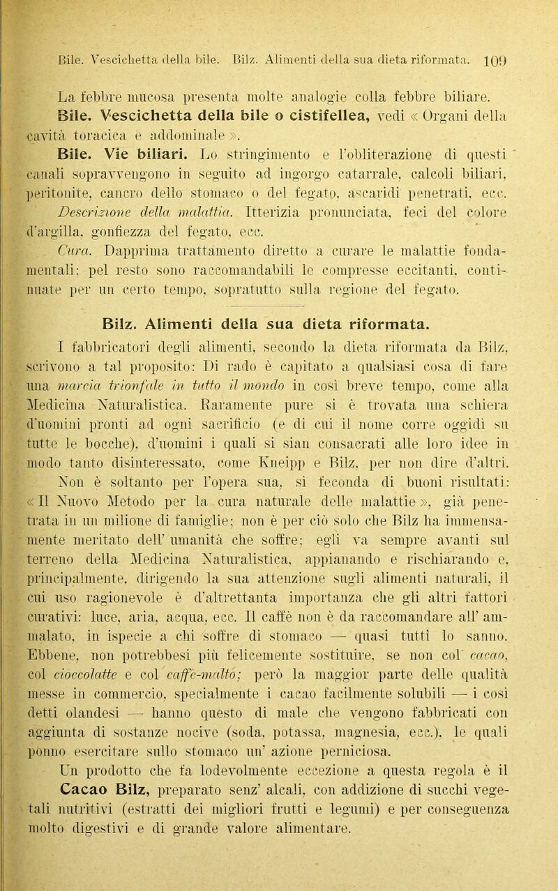 Bile. Vescichetta della bile. Bilz. Alimenti della sua dieta riformata. 100 La, febbre mucosa presenta molte analogie colla febbre biliare. Bile. Vescichetta della bile o cistifellea, vedi « Organi della cavità toracica e addominale ». Bile. Vie biliari. Lo stringimento e l’obliterazione di questi canali sopravvengono in seguito ad ingorgo catarrale, calcoli biliari, peritonite, cancro dello stomaco o del fegato, àscari-di penetrati, ecc. Descrizione delia malattia. Itterizia pronunciata, feci del colore d'argilla, gonfiezza del fegato, ecc. Cura. Dapprima trattamento diretto a curare le malattie fonda- mentali: pel resto sono raccomandabili le compresse eccitanti, conti- nuate per un certo tempo, sopratutto sulla regione del fegato. Bilz. Alimenti della sua dieta riformata. I fabbricatori degli alimenti, secondo la dieta riformata da Bilz, scrivono a tal proposito: Di rado è capitato a qualsiasi cosa di fare una marcia trionfale in tutto il mondo in così breve tempo, come alla Medicina Naturalistica. Raramente pure si è trovata una schiera d'uomini pronti ad ogni sacrificio (e di cui il nome corre oggidì su tutte le bocche), d’uomini i quali si siati consacrati alle loro idee in modo tanto disinteressato, come Kneipp e Bilz, per non dire d’altri. Non è soltanto per l’opera sua, sì feconda di buoni risultati: « Il Nuovo Metodo per la cura naturale delle malattie », già pene- trata in un milione di famiglie; non è per ciò solo che Bilz ha immensa- mente meritato dell’ umanità che soffre; egli va sempre avanti sul terreno della Medicina Naturalistica, appianando e rischiarando e, principalmente, dirigendo la sua attenzione sugli alimenti naturali, il cui uso ragionevole è d’altrettanta importanza che gli altri fattori curativi: luce, aria, acqua, ecc. Il caffè non è da raccomandare all’ am- malato. in ispecie a chi soffre di stomaco — quasi tutti lo sanno. Ebbene, non potrebbesi più felicemente sostituire, se non col cacao, col cioccolatte e col caffè-malto; però la maggior parte delle qualità messe in commercio, specialmente i cacao facilmente solubili — i così detti olandesi —- hanno questo di male che vengono fabbricati con aggiunta di sostanze nocive (soda, potassa, magnesia, ecc.). le quali ponno esercitare sullo stomaco un’ azione perniciosa. Un prodotto che fa lodevolmente eccezione a questa regola è il Cacao Bilz, preparato senz’ alcali, con addizione di succhi vege- tali nutritivi (estratti dei migliori frutti e legumi) e per conseguenza molto digestivi e di grande valore alimentare.