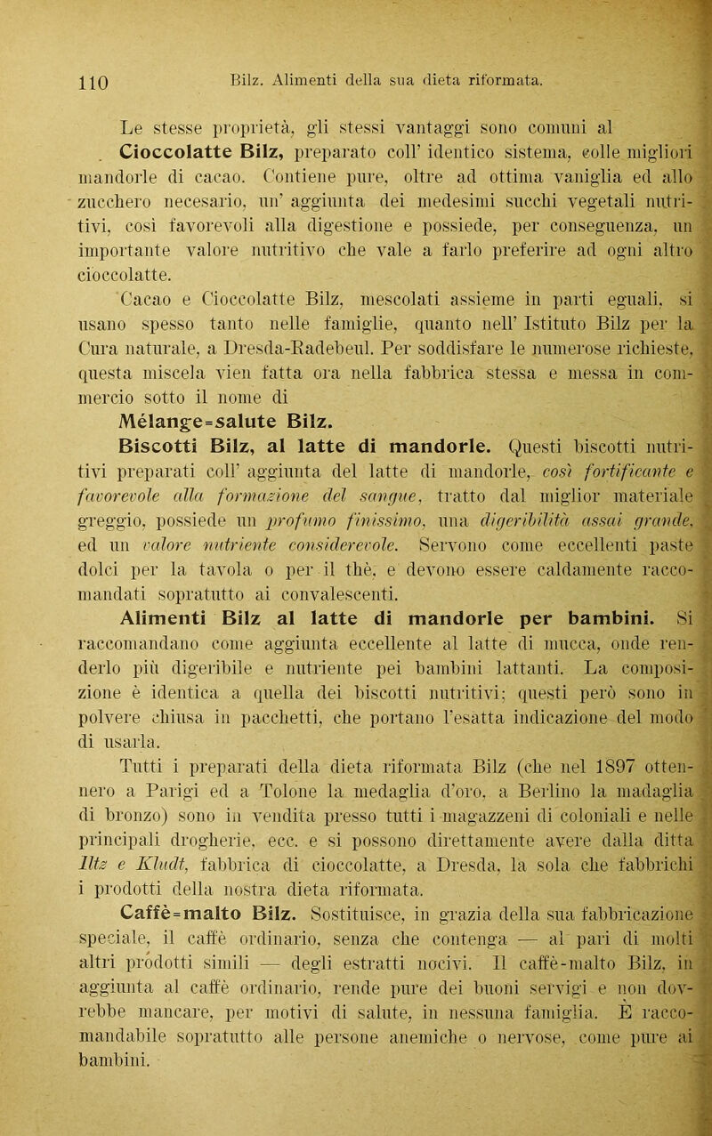 Le stesse proprietà, gli stessi vantaggi sono comuni al Cioccolatte Bilz, preparato coll’ identico sistema, colle migliori mandorle di cacao. Contiene pure, oltre ad ottima vaniglia ed allo zucchero necesario, un’ aggiunta dei medesimi succhi vegetali nutri- tivi, cosi favorevoli alla digestione e possiede, per conseguenza, un importante valore nutritivo che vale a farlo preferire ad ogni altro cioccolatte. Cacao e Cioccolatte Bilz. mescolati assieme in parti eguali, si usano spesso tanto nelle famiglie, quanto nell’ Istituto Bilz per la Cura naturale, a Dresda-Radebeul. Per soddisfare le numerose richieste, ; questa miscela vien fatta ora nella fabbrica stessa e messa in coni- v- mereio sotto il nome di Mélange=salute Bilz. Biscotti Bilz, al latte di mandorle. Questi biscotti nutri- tivi preparati coll’ aggiunta del latte di mandorle, così fortificante e favorevole alla formazione del sangue, tratto dal miglior materiale | greggio, possiede un profumo finissimo, una digeribilità assai grande, ed un valore nutriente considerevole. Servono come eccellenti paste dolci per la tavola o per il thè, e devono essere caldamente racco- mandati sopratutto ai convalescenti. Alimenti Bilz al latte di mandorle per bambini. Si raccomandano come aggiunta eccellente al latte di mucca, onde ren- derlo più digeribile e nutriente pei bambini lattanti. La composi- zione è identica a quella dei biscotti nutritivi; questi però sono in polvere chiusa in pacchetti, che portano l’esatta indicazione del modo di usarla. Tutti i preparati della dieta riformata Bilz (che nel 1897 otten- nero a Parigi ed a Tolone la medaglia d’oro, a Berlino la madaglia / di bronzo) sono in vendita presso tutti i magazzeni di coloniali e nelle • principali drogherie, ecc. e si possono direttamente avere dalia ditta lltz e Kludt, fabbrica di cioccolatte, a Dresda, la sola che fabbrichi i prodotti della nostra dieta riformata. Caffè = malto Bilz. Sostituisce, in grazia della sua fabbricazione speciale, il caffè ordinario, senza che contenga — al pari di molti altri prodotti simili — degli estratti nocivi. Il caffè-malto Bilz, in aggiunta al caffè ordinario, rende pure dei buoni servigi e non dov- rebbe mancare, per motivi di salute, in nessuna famiglia. E racco- mandabile sopratutto alle persone anemiche o nervose, come pure ai bambini.