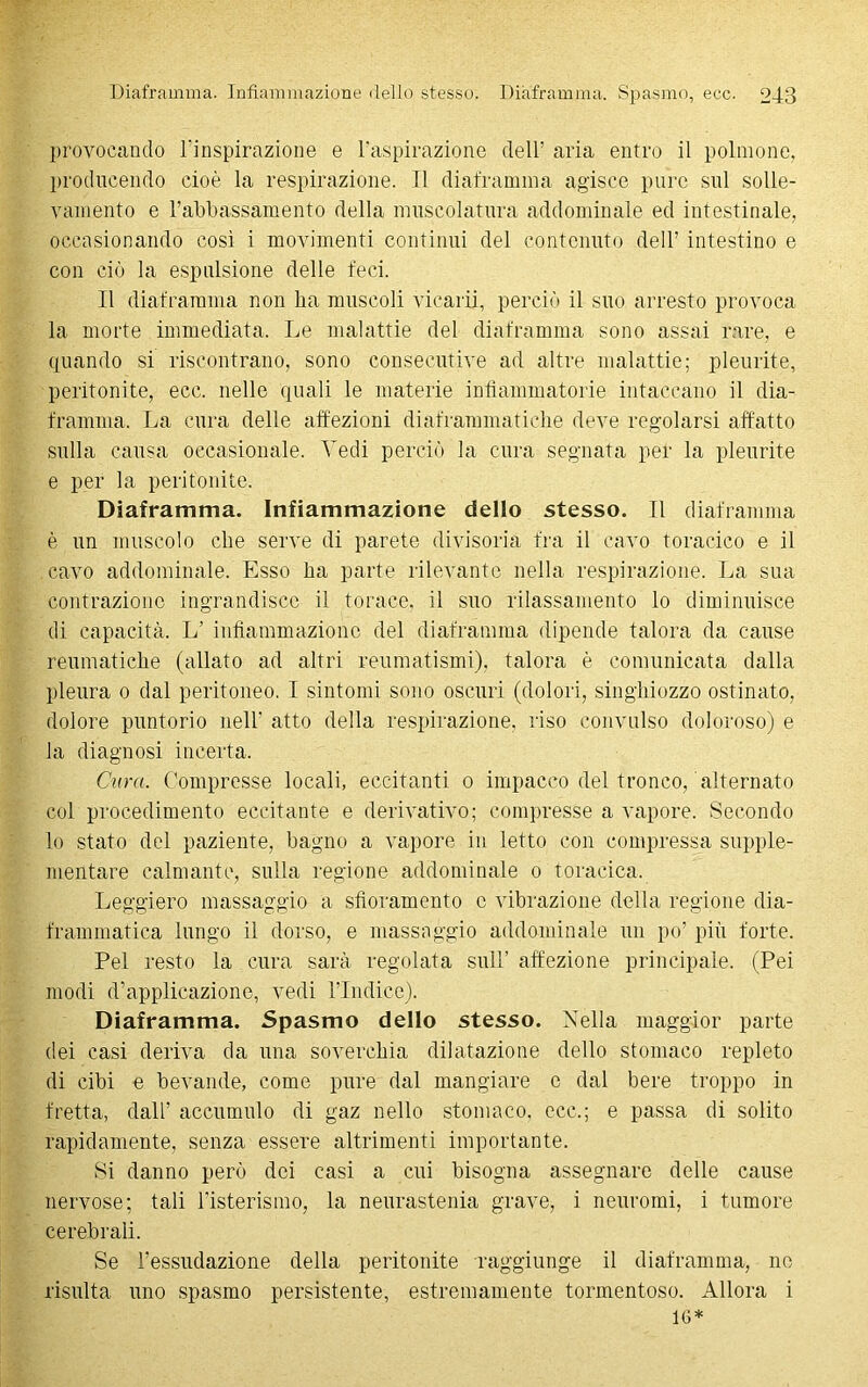 provocando l’inspirazione e l'aspirazione dell’ aria entro il polmone, producendo cioè la respirazione. Il diaframma agisce pure sul solle- vamento e l’abbassamento della muscolatura addominale ed intestinale, occasionando così i movimenti continui del contenuto dell’ intestino e con ciò la espulsione delle feci. Il diaframma non ha muscoli vicarii, perciò il suo arresto provoca la morte immediata. Le malattie del diaframma sono assai rare, e quando si riscontrano, sono consecutive ad altre malattie; pleurite, peritonite, ecc. nelle quali le materie infiammatorie intaccano il dia- framma. La cura delle affezioni diaframmatiche deve regolarsi affatto sulla causa occasionale. Vedi perciò la cura segnata per la pleurite e per la peritonite. Diaframma. Infiammazione dello stesso. Il diaframma è un muscolo che serve di parete divisoria fra il cavo toracico e il cavo addominale. Esso ha parte rilevante nella respirazione. La sua contrazione ingrandisce il torace, il suo rilassamento lo diminuisce di capacità. L’ infiammazione del diaframma dipende talora da cause reumatiche (allato ad altri reumatismi), talora è comunicata dalla pleura o dal peritoneo. I sintomi sono oscuri (dolori, singhiozzo ostinato, dolore puntorio nell' atto della respirazione, riso convulso doloroso) e la diagnosi incerta. Cura. Compresse locali, eccitanti o impacco del tronco, alternato col procedimento eccitante e derivativo; compresse a vapore. Secondo lo stato del paziente, bagno a vapore in letto con compressa supple- mentare calmante, sulla regione addominale o toracica. Leggiero massaggio a sfioramento c vibrazione della regione dia- frammatica lungo il dorso, e massaggio addominale un po’ più forte. Pel resto la cura sarà regolata sull’ affezione principale. (Pei modi d’applicazione, vedi l’Indice). Diaframma. Spasmo dello stesso. Nella maggior parte dei casi deriva da una soverchia dilatazione dello stomaco repleto di cibi e bevande, come pure dal mangiare c dal bere troppo in fretta, dall’ accumulo di gaz nello stomaco, ecc,; e passa di solito rapidamente, senza essere altrimenti importante. Si danno però dei casi a cui bisogna assegnare delle cause nervose; tali l’isterismo, la neurastenia grave, i neuromi, i tumore cerebrali. Se l’essudazione della peritonite raggiunge il diaframma, ne risulta uno spasmo persistente, estremamente tormentoso. Allora i 16*