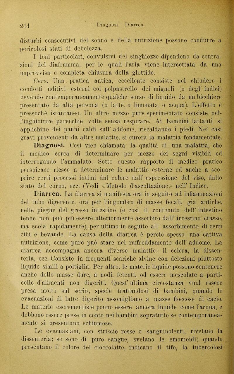 disturbi consecutivi del sonno e della nutrizione possono condurre a pericolosi stati di debolezza. I toni particolari, convulsivi del singhiozzo dipendono da contra- zioni del diaframma, per le quali l’aria viene intercettata da una improvvisa e completa chiusura della glottide. Cura. Una pratica antica, eccellente consiste nel chiudere i condotti uditivi esterni col polpastrello dei mignoli (o degl’ indici) bevendo contemporaneamente qualche sorso di liquido da un bicchiere presentato da alta persona (o latte, o limonata, o acqua). L’effetto è pressoché istantaneo. Un altro mezzo pure sperimentato consiste nel- ringhiottire parecchie volte senza respirare. Ai bambini lattanti si applichino dei panni caldi sull’ addome, riscaldando i piedi. Nei casi gravi provenienti da altre malattie, si curerà la malattia fondamentale. Diagnosi. Cosi vien chiamata la qualità di una malattia, che il medico cerca di determinare per mezzo dei segni visibili ed interrogando l’ammalato. Sotto questo rapporto il medico pratico perspicace riesce a determinare le malattie esterne ed anche a sco- prire certi processi intimi dal colore dall’ espressione del viso, dallo stato del corpo, ecc. (Vedi «Metodo d’ascoltazione» nell’Indice. Diarrea. La diarrea si manifesta ora in seguito ad infiammazioni del tubo digerente, ora per l’ingombro di masse fecali, già antiche, nelle pieghe del grosso intestino (e così il contenuto dell’ intestino tenne non può più essere ulteriormente assorbito dall’ intestino crasso, ma scola rapidamente), per ultimo in seguito al! assorbimento di certi cibi e bevande. La causa della diarrea è perciò spesso una cattiva nutrizione, come pure può stare nel raffreddamento dell’ addome. La diarrea accompagna ancora diverse malattie: il colera, la dissen- teria, ecc. Consiste in frequenti scariche alvine con deiezioni piuttosto liquide simili a poltiglia. Per altro, le materie liquide possono contenere anche delle masse dure, a nodi, fetenti, od essere mescolate a parti- celle d’alimenti non digeriti. Quest’ ultima circostanza vuol essere presa molto sul serio, specie trattandosi di bambini, quando le evacuazioni di latte digerito assomigliano a masse fioccose di cacio. Le materie escrementizie ponno essere ancora liquide come l’acqua, e debbono essere prese in conto nei bambini sopratutto se contemporanea- mente si presentano schiumose. Le evacuaziani, con striscie rosse o sanguinolenti, rivelano la dissenteria; se sono di puro sangue, svelano le emorroidi; quando presentano il colore del cioccolatte, indicano il tifo, la tubercolosi