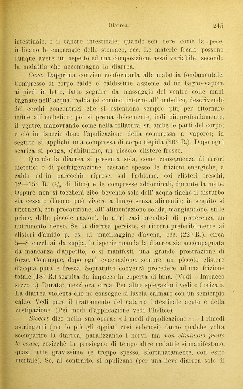 intestinale, o il cancro intestinale; quando son nere come la pece, indicano le emorragie dello stomaco, ecc. Le materie fecali possono dunque avere un aspetto ed una composizione assai variabile, secondo la malattia che accompagna la diarrea. Cura. Dapprima convien conformarla alla malattia fondamentale. Compresse di corpo calde o caldissime assieme ad un bagno-vapore ai piedi in letto, fatto seguire da massaggio del ventre colle mani bagnate nell’ acqua fredda (si cominci intorno all’ ombelico, descrivendo dei cerchi concentrici che si estendono sempre più, per ritornare infine all’ombelico; poi si prema dolcemente, indi più profondamente, il ventre, manovrando come nella follatura su ambe le parti del corpo; e ciò in ispecie dopo l’applicazione della compressa a vapore); in seguito si applichi una compressa di corpo tiepida (20° E.). Dopo ogni scarica si ponga, d’abitudine, un piccolo clistere fresco. Quando la diarrea si presenta sola, come conseguenza di errori dietetici o di perfrigerazione, bastano spesso le frizioni energiche, a caldo ed in parecchie riprese, sul l’addome, coi clisteri freschi, 12—15° R. (Vs di litro) e le compresse addominali, durante la notte. Oppure non si toccherà cibo, bevendo solo dell’ acqua finché il disturbo sia cessato (l’uomo può vivere a lungo senza alimenti); in seguito si ritornerà, con precauzione, all’ alimentazione solida, mangiandone, sulle prime, delle piccole razioni. In altri casi prendasi di preferenza un nutrimento denso. Se la diarrea persiste, si ricorra preferibilmente ai clisteri d’amido p. es. di mucillaggine d’avena, ecc. (22° R.), circa 5—8 cucchiai da zuppa, in ispecie quanda la diarrea sia accompagnata da mancanza d’appetito, o si manifesti una grande prostrazione di forze. Comunque, dopo ogni evacuazione, sempre un piccolo clistere d’acqua pura e fresca. Sopratutto converrà procedere ad una frizione totale (18° R.) seguita da impacco in coperta di lana. (Vedi «Impacco secco».) Durata) mezz’ ora circa. Per altre spiegazioni vedi « Coriza». La diarrea violenta che ne consegue si lascia calmare con un semicupio caldo. Vedi pure il trattamento del catarro intestinale acuto e della costipazione. (Pei modi d’applicazione vedi l’Indice). Sierjert dice nella sua opera: «I modi d’applicazione»: «I rimedi astringenti (per lo più gli oppiati cosi velenosi) fanno qualche volta scomparire la diarrea, paralizzando i nervi, ma non eliminano punto le cause, cosicché in prosiegno di tempo altre malattie si manifestano, quasi tutte gravissime (e troppo spesso, sfortunatamente, con esito mortale). Se. al contrario, si applicano (per una lieve diarrea solo di