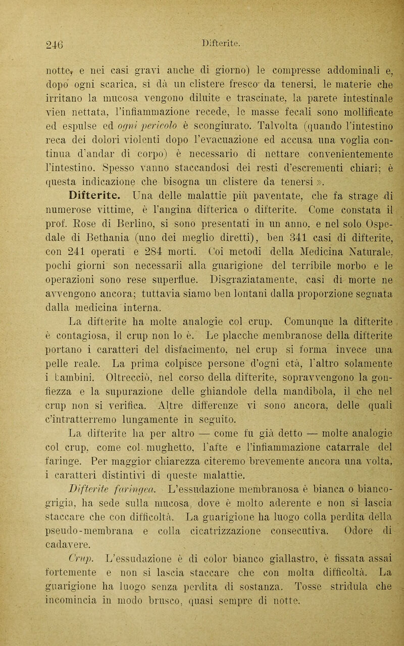 notte* e nei casi gravi anche di giorno) le compresse addominali e. dopo ogni scarica, si dà un clistere fresco da tenersi, le materie che irritano la mucosa vengono diluite e trascinate, la parete intestinale vien nettata, rinfiammazione recede, le masse fecali sono mollificate ed espulse ed or/vi pericolo è scongiurato. Talvolta (quando lintestino reca dei dolori violenti dopo l’evacuazione ed accusa una voglia con- tinua d’andar di corpo) è necessario di nettare convenientemente l'intestino. Spesso vanno staccandosi dei resti d’escrementi chiari; è questa indicazione che bisogna un clistere da tenersi ». Difterite. Una delle malattie più paventate, che fa strage di numerose vittime, è l’angina difterica o difterite. Come constata il prof. Eose di Berlino, si sono presentati in un anno, e nel solo Ospe- dale di Bethania (uno dei meglio diretti), ben 341 casi di difterite, con 241 operati e 284 morti. Coi metodi della Medicina Naturale, pochi giorni son necessairi alla guarigione del tenibile morbo e le operazioni sono rese superflue. Disgraziatamente, casi di morte ne avvengono ancora; tuttavia siamo ben lontani dalla proporzione segnata dalla medicina interna. La difterite ha molte analogie col crup. Comunque la difterite è contagiosa, il crup non lo è. Le placche membranose della difterite portano i caratteri del disfacimento, nel crup si forma invece una pelle reale. La prima colpisce persone d’ogni età, l'altro solamente i bambini. Oltrecciò, nel corso della difterite, sopravvengono la gon- fiezza e la supurazione delle ghiandole della mandibola, il che nel crup non si verifica. Altre differenze vi sono ancora, delle quali c’intratterremo lungamente in seguito. La difterite ha per altro — come fu già detto — molte analogie col crup, come col mughetto, l'afte e rinfiammazione catarrale del faringe. Per maggior chiarezza citeremo brevemente ancora una volta, i caratteri distintivi di queste malattie. Difterite faringea. L’essudazione membranosa è bianca o bianco- grigia, ha sede sulla mucosa, dove è molto aderente e non si lascia staccare che con difficoltà. La guarigione ha luogo colla perdita della pseudo-membrana e colla cicatrizzazione consecutiva. Odore di cadavere. Crup. L’essudazione è di color bianco giallastro, è fissata assai fortemente e non si lascia staccare che con molta difficoltà. La guarigione ha luogo senza perdita di sostanza. Tosse stridula che incomincia in modo brusco, quasi sempre di notte.