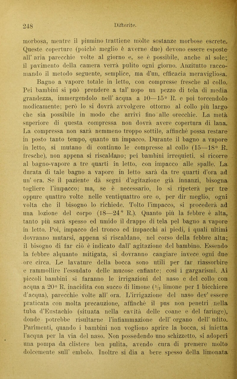 morbosa, mentre il piumino trattiene molte sostanze morbose escrete.. Queste coperture (poiché meglio è averne due) devono essere esposte- ali’ aria parecchie volte al giorno e, se è possibile, anche al sole;, il pavimento della camera verrà pulito ogni giorno. Anzitutto racco- mando il metodo seguente, semplice, ma d’un, efficacia meravigliosa. Bagno a vapore totale in letto, con compresse fresche al collo. Pei bambini si può prendere a tal’ uopo un pezzo di tela di media grandezza, immergendolo nell' acqua a IO—15° K. e poi torcendolo- modicamente; però lo si dovrà avvolgere ottorno al collo più largo che sia possibile in modo che arrivi fino alle orecchie. La metà superiore di questa compressa non dovrà avere copertura di lana. La compressa non sarà nemmeno troppo sottile, affinchè possa restare in posto tanto tempo, quanto un impacco. Durante il bagno a vapore in letto, si mutano di continuo le compresse al collo (15—18° R fresche), non appena si riscaldano; pei bambini irrequieti, si ricorre al bagno-vapore a tre quarti in letto, con impacco alle spalle. La durata di tale bagno a vapore in letto sarà da tre quarti d’ora ad un’ ora. Se il paziente dà segni d’agitazione già innanzi, bisogna togliere l’impacco; ma, se è necessario, lo si ripeterà per tre oppure quattro volte nelle ventiquattro ore o, per dir meglio, ogni volta che il bisogno lo richiede. Tolto l’impacco, si procederà ad una lozione del corpo (18—24° R,). Quanto più la febbre è alta, tanto più sarà spesso ed umido il drappo di tela pel bagno a vapore in letto. Poi, impacco del tronco ed impacchi ai piedi, i quali ultimi dovranno mutarsi, appena si riscaldano, nel corso della febbre alta; il bisogno di far ciò è indicato dall’ agitazione del bambino. Essendo la febbre alquanto mitigata, si dovranno cangiare invece ogni due ore circa. Le lavature della bocca sono utili per far riassorbire e rammollire l’essudato delle mucose enfiante; cosi i gargarismi. Ai piccoli bambini si faranno le irrigazioni del naso e del collo con acqua a 20° R. inacidita con succo di limone (Va limone per 1 bicchiere d’acqua), parecchie volte all’ ora. L’irrigazione del naso dev’ essere praticata con molta precauzione, affinchè il pus non penetri nella tuba d’Eustachio (situata nella cavità delle coane e del faringe), donde potrebbe risultarne rinfiammazione dell’ organo dell’ udito. Parimenti, quando i bambini non vogliono aprire la bocca, si inietta l’acqua per la via del naso. Non possedendo uno schizzetto, si adoperi una pompa da clistere ben pulita, avendo cura di premere molto dolcemente sull’ embolo. Inoltre si dia a bere spesso della limonata