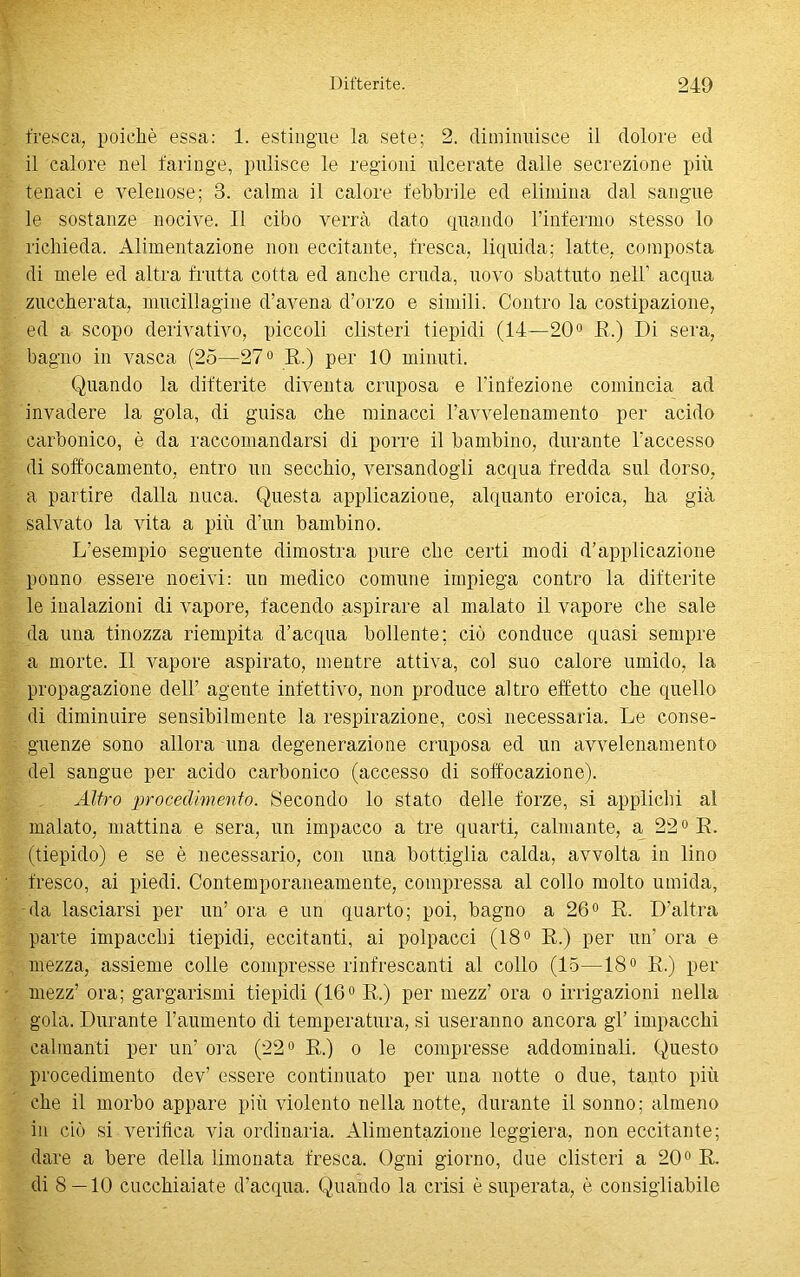 fresca, poiché essa: 1. estingue la sete; 2. diminuisce il dolore ed il calore nel faringe, pulisce le regioni ulcerate dalle secrezione più tenaci e velenose; 3. calma il calore febbrile ed elimina dal sangue le sostanze nocive. Il cibo verrà dato quando Finfermo stesso lo richieda. Alimentazione non eccitante, D'esca, liquida; latte, composta di mele ed altra frutta cotta ed anche cruda, uovo sbattuto nell1 acqua zuccherata, mttcillagine d’avena d’orzo e simili. Contro la costipazione, ed a scopo derivativo, piccoli clisteri tiepidi (14—20° E.) Di sera, bagno in vasca (25—27° E.) per IO minuti. Quando la difterite diventa cruposa e l’infezione comincia ad invadere la gola, di guisa che minacci l’avvelenamento per acido carbonico, è da raccomandarsi di porre il bambino, durante l’accesso di soffocamento, entro un secchio, versandogli acqua fredda sul dorso, a partire dalla nuca. Questa applicazione, alquanto eroica, ha già salvato la vita a più d’un bambino. L’esempio seguente dimostra pure che certi modi d’applicazione ponno essere nocivi: un medico comune impiega contro la difterite le inalazioni di vapore, facendo aspirare al malato il vapore che sale da una tinozza riempita d’acqua bollente; ciò conduce quasi sempre a morte. Il vapore aspirato, mentre attiva, col suo calore umido, la propagazione dell’ agente infettivo, non produce altro effetto che quello di diminuire sensibilmente la respirazione, così necessaria. Le conse- guenze sono allora una degenerazione cruposa ed un avvelenamento del sangue per acido carbonico (accesso di soffocazione). Altro procedimento. Secondo lo stato delle forze, si applichi al malato, mattina e sera, un impacco a tre quarti, calmante, a 22° E. (tiepido) e se è necessario, con una bottiglia calda, avvolta in lino fresco, ai piedi. Contemporaneamente, compressa al collo molto umida, da lasciarsi per un’ ora e un quarto; poi, bagno a 26° E. D’altra parte impacchi tiepidi, eccitanti, ai polpacci (18° E.) per un’ ora e mezza, assieme colie compresse rinfrescanti al collo (15—18° E.) per mezz’ ora; gargarismi tiepidi (16° E.) per mezz’ ora o irrigazioni nella gola. Durante l’aumento di temperatura, si useranno ancora gl’ impacchi calmanti per un’ ora (22° E.) o le compresse addominali. Questo procedimento dev’ essere continuato per una notte o due, tanto più che il morbo appare più violento nella notte, durante il sonno; almeno in ciò si verifica via ordinaria. Alimentazione leggiera, non eccitante; dare a bere della limonata fresca. Ogni giorno, due clisteri a 20° E. di 8 — 10 cucchiaiate d’acqua. Quando la crisi è superata, è consigliabile