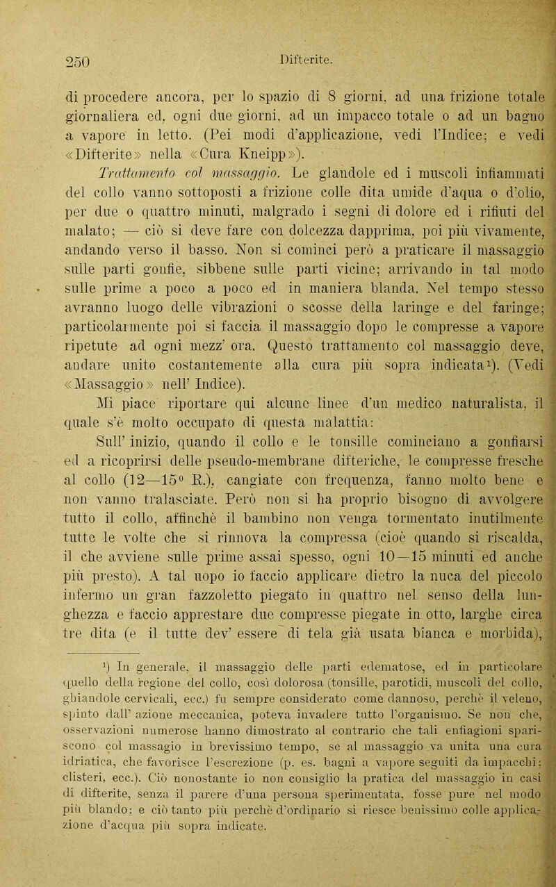 di procedere ancora, per lo spazio di S giorni, ad una frizione totale giornaliera ed, ogni due giorni, ad un impacco totale o ad un bagno a vapore in letto. (Pei modi d’applicazione, vedi l’Indice; e vedi «Difterite: nella «Cura Kneipp»), Trattamento col massaggio. Le glandole ed i muscoli infiammati del collo vanno sottoposti a frizione colle dita umide d’aqua o d’olio, per due o quattro minuti, malgrado i segni di dolore ed i rifiuti del malato; — ciò si deve fare con dolcezza dapprima, poi più vivamente, andando verso il basso. Non si cominci perù a praticare il massaggio sulle parti gonfie, sibbene sulle parti vicine; arrivando in tal modo sulle prime a poco a poco ed in maniera blanda. Nel tempo stesso avranno luogo delle vibrazioni o scosse della laringe e del faringe; particolarmente poi si faccia il massaggio dopo le compresse a vapore ripetute ad ogni mezz’ ora. Questo trattamento col massaggio deve, andare unito costantemente alla cura più sopra indicata1). (Vedi «Massaggio» nell’ Indice). Mi piace riportare qui alcuno linee d’un medico naturalista, il quale s’è molto occupato di questa malattia: Sull’ inizio, quando il collo e le tonsille cominciano a gonfiarsi ed a ricoprirsi delle pseudo-membrane difteriche, le compresse fresche al collo (12—15° E,.), cangiate con frequenza, fanno molto bene e non vanno tralasciate. Però non si ha proprio bisogno di avvolgere tutto il collo, affinchè il bambino non venga tormentato inutilmente tutte le volte che si rinnova la compressa (cioè quando si riscalda, il che avviene sulle prime assai spesso, ogni 10—15 minuti ed anche più presto). A tal uopo io faccio applicare dietro la nuca del piccolo infermo un gran fazzoletto piegato in quattro nel senso della lun- ghezza e faccio apprestare due compresse piegate in otto, larghe circa tre dita (e il tutte dev’ essere di tela già usata bianca e morbida), q In generale, il massaggio delle parti edematose, ed in particolare quello della regione del collo, così dolorosa (tonsille, parotidi, muscoli del collo, ghiandole cervicali, ecc.) fu sempre considerato come dannoso, perchè il veleno, spinto dall’ azione meccanica, poteva invadere tutto rorganismo. Se non che, osservazioni numerose hanno dimostrato al contrario che tali enfiagioni spari- scono col massagio in brevissimo tempo, se al massaggio va unita una cura idriatiea, che favorisce l’escrezione (p. es. bagni a vapore seguiti da impacchi; clisteri, ecc.). Ciò nonostante io non consiglio la pratica del massaggio in casi di difterite, senza il parere d’una persona sperimentata, fosse pure nel modo pili blando: e ciò tanto più perchè d’ordinario si riesce benissimo colle applica- zione d’acqua piii sopra indicate.