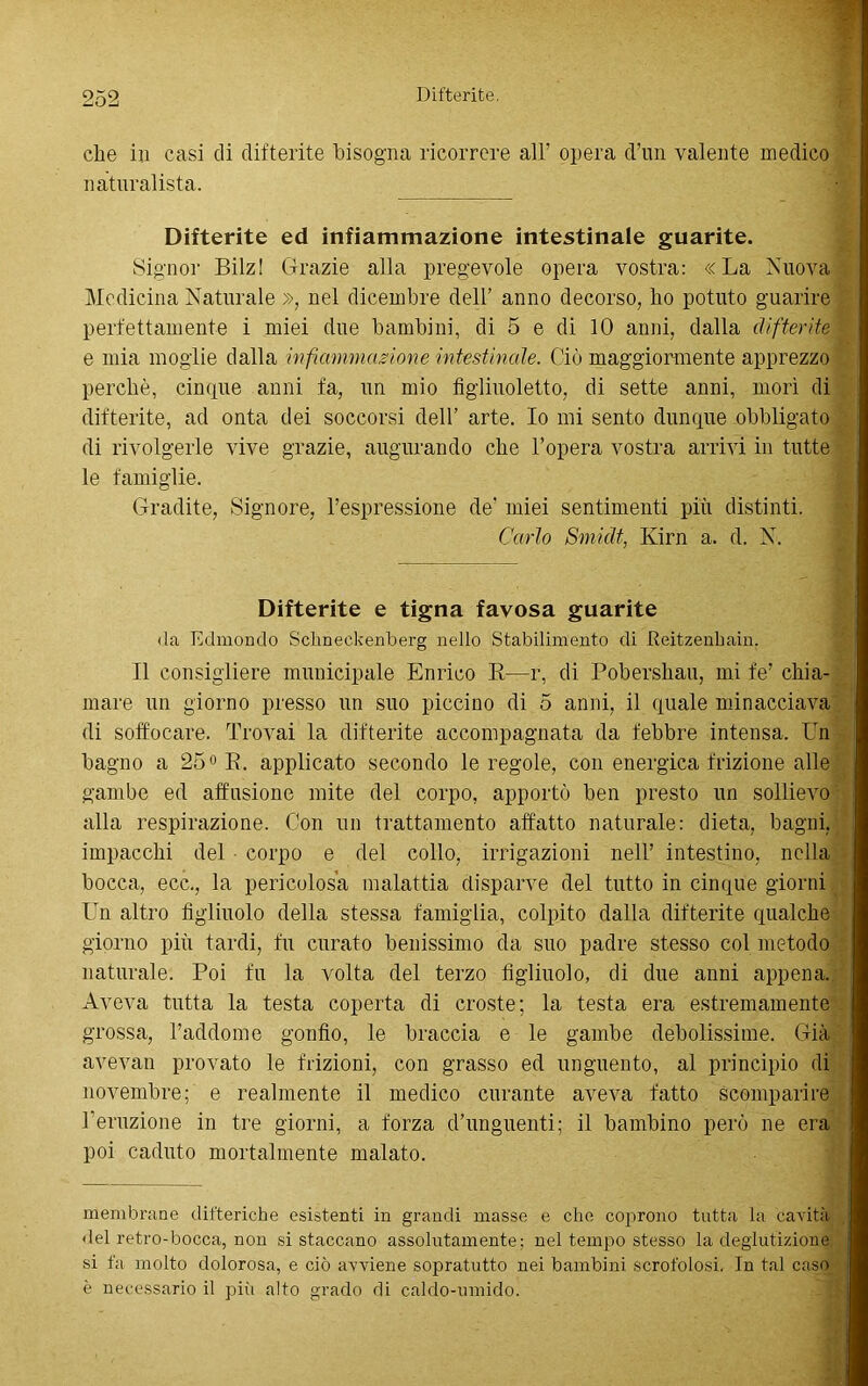 che in casi di difterite bisogna ricorrere all’ opera d’un valente medico naturalista. Difterite ed infiammazione intestinale guarite. Signor Bilz! Grazie alla pregevole opera vostra: «La Nuova Medicina Naturale », nel dicembre dell’ anno decorso, ho potuto guarire perfettamente i miei due bambini, di 5 e di 10 anni, dalla difterite - e mia moglie dalla infiammazione intestinale. Ciò maggiormente apprezzo perchè, cinque anni fa, un mio figliuoletto, di sette anni, mori di difterite, ad onta dei soccorsi dell’ arte. Io mi sento dunque obbligato di rivolgerle vive grazie, augurando che l’opera vostra arrivi in tutte le famiglie. Gradite, Signore, l’espressione de’ miei sentimenti più distinti. Carlo Smidt, Kirn a. d. N. Difterite e tigna favosa guarite ila Edmondo Schneekenberg nello Stabilimento di Reitzenbain. Il consigliere municipale Enrico E—r, di Pobershau, mi fe’ chia- mare un giorno presso un suo piccino di 5 anni, il quale minacciava di soffocare. Trovai la difterite accompagnata da febbre intensa. Un bagno a 25° E. applicato secondo le regole, con energica frizione alle gambe ed affusione mite del corpo, apportò ben presto un sollievo alla respirazione. Con un trattamento affatto naturale: dieta, bagni, impacchi del corpo e del collo, irrigazioni nell’ intestino, nella bocca, ecc., la pericolosa malattia disparve del tutto in cinque giorni Un altro figlinolo della stessa famiglia, colpito dalla difterite qualche giorno più tardi, fu curato benissimo da suo padre stesso col metodo naturale. Poi fu la volta del terzo figliuolo, di due anni appena. Aveva tutta la testa coperta di croste; la testa era estremamente grossa, l’addome gonfio, le braccia e le gambe debolissime. Già avevan provato le frizioni, con grasso ed unguento, al principio di novembre; e realmente il medico curante aveva fatto scomparire l’eruzione in tre giorni, a forza d’unguenti; il bambino però ne era poi caduto mortalmente malato. membrane difteriche esistenti in grandi masse e che coprono tutta la cavità <lel retro-bocca, non si staccano assolutamente; nel tempo stesso la deglutizione si fa molto dolorosa, e ciò avviene sopratutto nei bambini scrofolosi. In tal caso è necessario il più alto grado di caldo-umido.