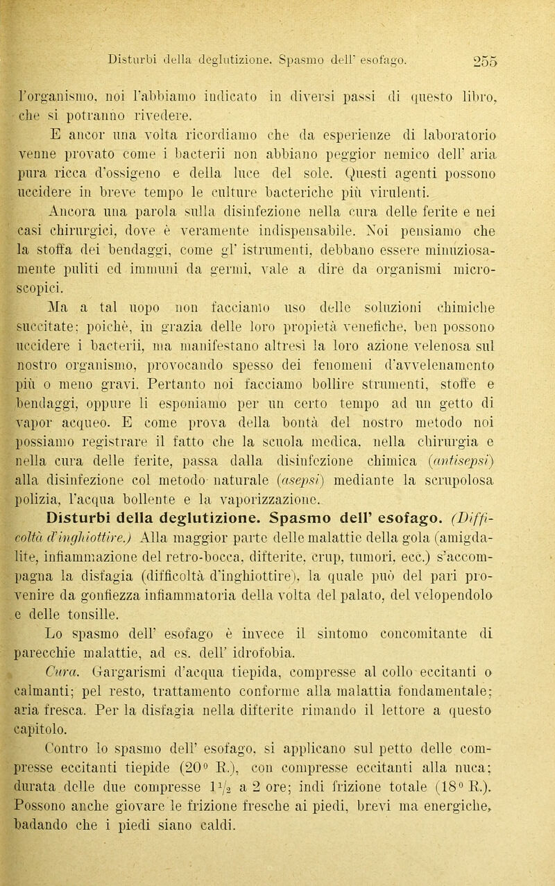 l’organismo, noi l’abbiamo indicato in diversi passi di questo libro, che si potranno rivedere. E ancor una volta ricordiamo che da esperienze di laboratorio venne provato come i bacterii non abbiano peggi or nemico dell' aria pura ricca d’ossigeno e della luce del sole. Questi agenti possono uccidere in breve tempo le culture bacteriche più virulenti. Ancora una parola sulla disinfezione nella cura delle ferite e nei casi chirurgici, dove è veramente indispensabile. Noi pensiamo che la stoffa dei bendaggi, come gl' istrumenti, debbano essere minuziosa- mente puliti cd immuni da germi, vale a dire da organismi micro- scopici. Ma a tal uopo non facciamo uso delle soluzioni chimiche succitate; poiché, in grazia delle loro propietà venefiche, ben possono uccidere i bacterii, ma manifestano altresì la loro azione velenosa sul nostro organismo, provocando spesso dei fenomeni d'avvelenamento più o meno gravi. Pertanto noi facciamo bollire strumenti, stoffe e bendaggi, oppure li esponiamo per un certo tempo ad un getto di vapor acqueo. E come prova della bontà del nostro metodo noi possiamo registrare il fatto che la scuola medica, nella chirurgia e nella cura delle ferite, passa dalla disinfezione chimica (antisepsi) alla disinfezione col metodo naturale (asepsi) mediante la scrupolosa polizia, l'acqua bollente e la vaporizzazione. Disturbi della deglutizione. Spasmo dell’ esofago. (Diffi- coltà cTinghiottire.) Alla maggior parto delle malattie della gola (amigda- lite, infiammazione del retro-bocca, difterite, crup, tumori, ecc.) s’accom- pagna la disfagia (difficoltà d'inghiottire), la quale può del pari pro- venire da gonfiezza infiammatoria della volta del palato, del velopendolo e delle tonsille. Lo spasmo dell’ esofago è invece il sintomo concomitante di parecchie malattie, ad es. dell’ idrofobia. Qura. Gargarismi d’acqua tiepida, compresse al collo eccitanti o calmanti; pel resto, trattamento conforme alla malattia fondamentale; aria fresca. Per la disfagia nella difterite rimando il lettore a questo capitolo. Contro lo spasmo dell’ esofago, si applicano sul petto delle com- presse eccitanti tiepide (20° R), con compresse eccitanti alla nuca; durata delle due compresse ]p/2 a 2 ore; indi frizione totale (18° R). Possono anche giovare le frizione fresche ai piedi, brevi ma energiche, badando che i piedi siano caldi.