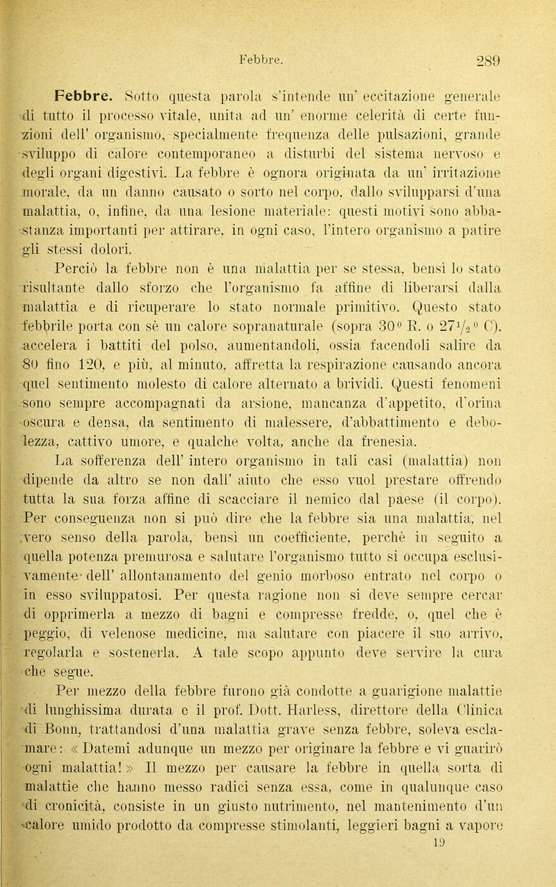 Febbre. Sotto questa parola s’intende un’ eccitazione generale di tutto il processo vitale, unita ad un’ enorme celerità di certe fun- zioni dell’organismo, specialmente frequenza delle pulsazioni, grande sviluppo di calore contemporaneo a disturbi del sistema nervoso e degli organi digestivi. La febbre è ognora originata da un’ irritazione morale, da un danno causato o sorto nel corpo, dallo svilupparsi d’una malattia, o, infine, da una lesione materiale: questi motivi sono abba- stanza importanti per attirare, in ogni caso, l’intero organismo a patire gli stessi dolori. Perciò la febbre non è una malattia per se stessa, bensì lo stato risultante dallo sforzo che l’organismo fa affine di liberarsi dalla malattia e di ricuperare lo stato normale primitivo. Questo stato febbrile porta con sè un calore sopranaturale (sopra 30° R. o 27 (A0 C). accelera i battiti del polso, aumentandoli, ossia facendoli salire da 80 fino 120, e più, al minuto, affretta la respirazione causando ancora quel sentimento molesto di calore alternato a brividi. Questi fenomeni sono sempre accompagnati da arsione, mancanza d’appetito, d’orina oscura e densa, da sentimento di malessere, d’abbattimento e debo- lezza, cattivo umore, e qualche volta, anche da frenesia. La sofferenza dell’ intero organismo in tali casi (malattia) non dipende da altro se non dall’ aiuto che esso vuol prestare offrendo tutta la sua forza affine di scacciare il nemico dal paese (il corpo). Per conseguenza non si può dire che la febbre sia una malattia, nel vero senso della parola, bensì un coefficiente, perchè in seguito a quella potenza premurosa e salutare l’organismo tutto si occupa esclusi- vamente- dell’ allontanamento del genio morboso entrato nel corpo o in esso sviluppatosi. Per questa ragione non si deve sempre cercar di opprimerla a mezzo di bagni e compresse fredde, o, quel che è peggio, di velenose medicine, ma salutare con piacere il suo arrivo, regolarla e sostenerla. A tale scopo appunto deve servire la cura che segue. Per mezzo della febbre furono già condotte a guarigione malattie di lunghissima durata c il prof. Loft. Harless, direttore della Clinica di Bonn, trattandosi d’una malattia grave senza febbre, soleva escla- mare: «Datemi adunque un mezzo per originare la febbre e vi guarirò ogni malattia!» Il mezzo per causare la febbre in quella sorta di malattie che hanno messo radici senza essa, come in qualunque caso di cronicità, consiste in un giusto nutrimento, nel mantenimento d’un -calore umido prodotto da compresse stimolanti, leggieri bagni a vapore 19