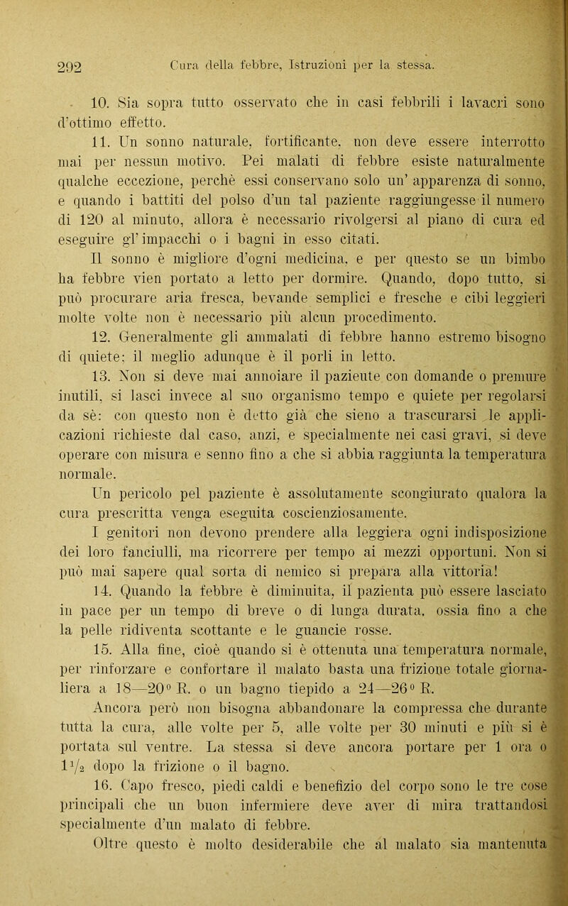 10. Sia sopra tutto osservato clie in casi febbrili i lavacri sono cVottimo effetto. 11. Un sonno naturale, fortificante, non deve essere interrotto mai per nessun motivo. Pei malati di febbre esiste naturalmente qualche eccezione, perchè essi conservano solo un’ apparenza di sonno, e quando i battiti del polso d’un tal paziente raggiungesse il numero di 120 al minuto, allora è necessario rivolgersi al piano di cura ed eseguire gl’ impacchi o i bagni in esso citati. Il sonno è migliore d’ogni medicina, e per questo se un bimbo ha febbre vien portato a letto per dormire. Quando, dopo tutto, si può procurare aria fresca, bevande semplici e fresche e cibi leggieri molte volte non è necessario più alcun procedimento. 12. Generalmente gli ammalati di febbre hanno estremo bisogno di quiete; il meglio adunque è il porli in letto. 13. Non si deve mai annoiare il paziente con domande o premure inutili, si lasci invece al suo organismo tempo e quiete per regolarsi da sé; con questo non è detto già che sieno a trascurarsi le appli- cazioni richieste dal caso, anzi, e specialmente nei casi gravi, si deve operare con misura e senno fino a che si abbia raggiunta la temperatura normale. Un pericolo pel paziente è assolutamente scongiurato qualora la cura prescritta venga eseguita coscienziosamente. I genitori non devono prendere alla leggiera ogni indisposizione dei loro fanciulli, ma ricorrere per tempo ai mezzi opportuni. Non si può mai sapere qual sorta di nemico si prepara alla vittoria! 14. Quando la febbre è diminuita, il pazienta può essere lasciato in pace per un tempo di breve o di lunga durata, ossia fino a che la pelle ridiventa scottante e le guancie rosse. 15. Alla fine, cioè quando si è ottenuta una temperatura normale, per rinforzare e confortare il malato basta una frizione totale giorna- liera a 18—20° R. o un bagno tiepido a 24—26° R, Ancora però non bisogna abbandonare la compressa che durante tutta la cura, alle volte per 5, alle volte per 30 minuti e più si è portata sul ventre. La stessa si deve ancora portare per 1 ora o U/'a dopo la frizione o il bagno. 16. Capo fresco, piedi caldi e benefizio del corpo sono le tre cose principali che un buon infermiere deve aver di mira trattandosi specialmente d’un malato di febbre. Oltre questo è molto desiderabile che al malato sia mantenuta - ■ • •  ■ ■