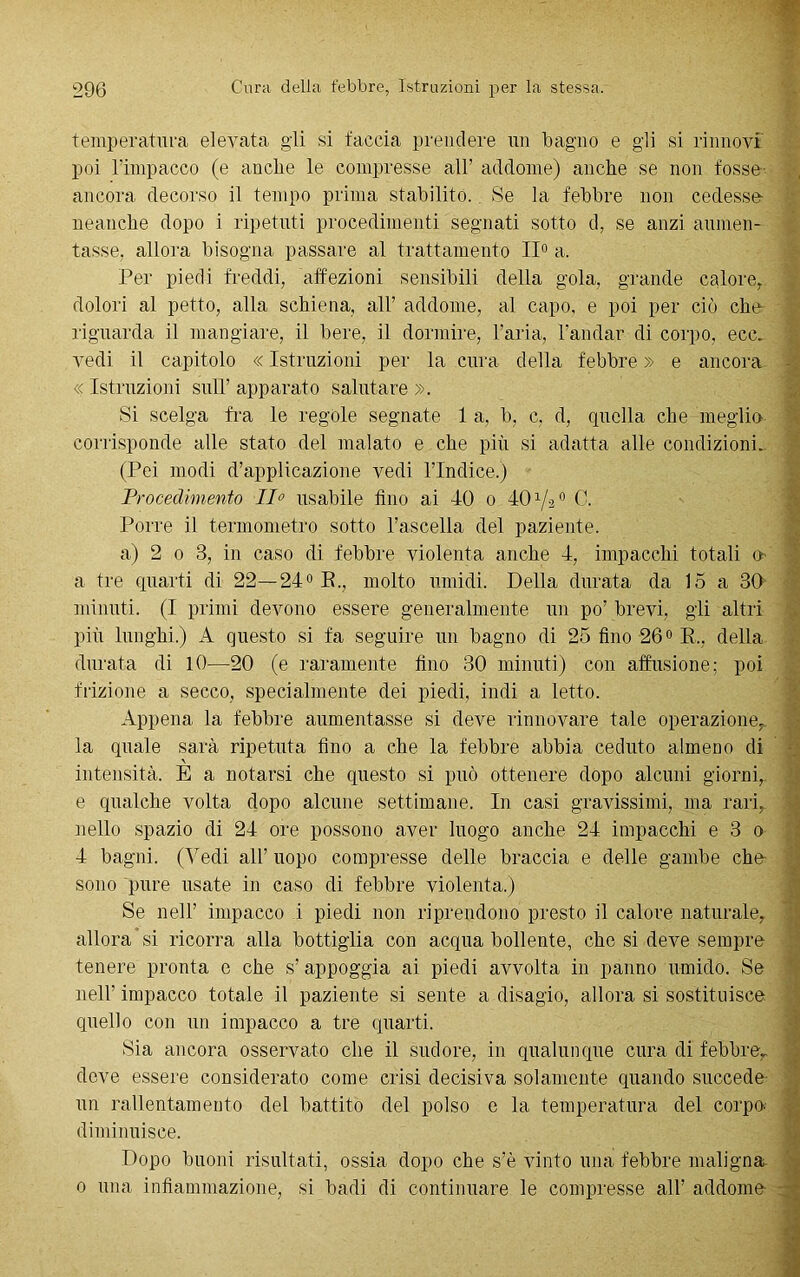temperatura elevata gli si faccia prendere un bagno e gli si rinnovi poi l’impacco (e anche le compresse all’ addome) anche se non fosse- ancora decorso il tempo prima stabilito. Se la febbre non cedesse neanche dopo i ripetuti procedimenti segnati sotto d, se anzi aumen- tasse. allora bisogna passare al trattamento II0 a. Per piedi freddi, affezioni sensibili della gola, grande calore, dolori al petto, alla schiena, ali addome, al capo, e poi per ciò che riguarda il mangiare, il bere, il dormire, l’aria, l’andar di corpo, ecc. vedi il capitolo « Istruzioni per la cura della febbre » e ancora « Istruzioni sull’ apparato salutare ». Si scelga fra le regole segnate 1 a, b, c, d, quella che meglio corrisponde alle stato del malato e che più si adatta alle condizioni. (Pei modi d’applicazione vedi l’Indice.) Procedimento Ilo usabile fino ai 40 o 40 V20 C. Porre il termometro sotto l’ascella del paziente. a) 2 0 3, in caso di febbre violenta anche 4, impacchi totali o a tre quarti di 22—24° E., molto umidi. Della durata da 15 a 30 minuti. (I primi devono essere generalmente un po’ brevi, gli altri più lunghi.) A questo si fa seguire un bagno di 25 fino 26° R., della durata di 10—20 (e raramente fino 30 minuti) con affusione; poi frizione a secco, specialmente dei piedi, indi a letto. Appena la febbre aumentasse si deve rinnovare tale operazione, la quale sarà ripetuta fino a che la febbre abbia ceduto almeno di intensità. È a notarsi che questo si può ottenere dopo alcuni giorni, e qualche volta dopo alcune settimane. In casi gravissimi, ma rari, nello spazio di 24 ore possono aver luogo anche 24 impacchi e 3 0 4 bagni. (Vedi all’ uopo compresse delle braccia e delle gambe che sono pure usate in caso di febbre violenta.) Se nell’ impacco i piedi non riprendono presto il calore naturale, allora si ricorra alla bottiglia con acqua bollente, che si deve sempre tenere pronta e che s’ appoggia ai piedi avvolta in panno umido. Se nell’ impacco totale il paziente si sente a disagio, allora si sostituisce quello con un impacco a tre quarti. Sia ancora osservato che il sudore, in qualunque cura di febbre, deve essere considerato come crisi decisiva solamente quando succede un rallentamento del battito del polso e la temperatura del corpo, diminuisce. Dopo buoni risultati, ossia dopo che s’è vinto una febbre maligna. 0 una infiammazione, si badi di continuare le compresse all’ addome-