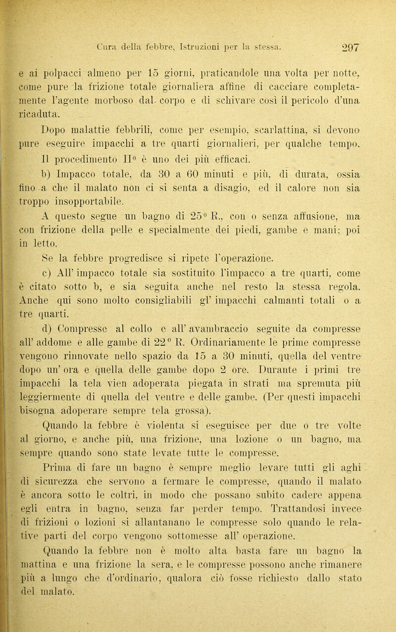 e ai polpacci almeno per 15 giorni, praticandole una volta per notte, come pure la frizione totale giornaliera affine di cacciare compieta- mente l’agente morboso dal- corpo e di schivare così il pericolo d’una ricaduta. Dopo malattie febbrili, come per esempio, scarlattina, si devono pure eseguire impacchi a tre quarti giornalieri, per qualche tempo. Il procedimento II0 è uno dei più efficaci. b) Impacco totale, da 30 a 60 minuti e più, di durata, ossia tino a che il malato non ci si senta a disagio, ed il calore non sia troppo insopportabile. A questo segue un bagno di 25° K„ con o senza affusione, ma con frizione della pelle e specialmente dei piedi, gambe e mani; poi in letto. Se la febbre progredisce si ripete l’operazione. c) All’ impacco totale sia sostituito l’impacco a tre quarti, come è citato sotto b, e sia seguita anche nel resto la stessa regola. Anche qui sono molto consigliabili gl’ impacchi calmanti totali o a tre quarti. d) Compresse al collo e all’ avambraccio seguite da compresse all’ addome e alle gambe di 22° E. Ordinariamente le prime compresse vengono rinnovate nello spazio da 15 a 30 minuti, quella del ventre dopo un’ ora e quella delle gambe dopo 2 ore. Durante i primi tre impacchi la tela vien adoperata piegata in strati ma spremuta più leggiermente di quella del ventre e delle gambe. (Per questi impacchi bisogna adoperare sempre tela grossa). Quando la febbre è violenta si eseguisce per due o tre volte al giorno, e anche più, una frizione, una lozione o un bagno, ma sempre quando sono sfate levate tutte le compresse. Prima di fare un bagno è sempre meglio levare tutti gli aghi di sicurezza che servono a fermare le compresse, quando il malato è ancora sotto le coltri, in modo che possano subito cadere appena egli entra in bagno, senza fai’ perder tempo. Trattandosi invece di frizioni o lozioni si allantanano le compresse solo quando le rela- tive parti del corpo vengono sottomesse all’ operazione. Quando la febbre non è molto alta basta fare un bagno la mattina e una frizione la sera, e le compresse possono anche rimanere più a lungo che d’ordinario, qualora ciò fosse richiesto dallo stato del malato.