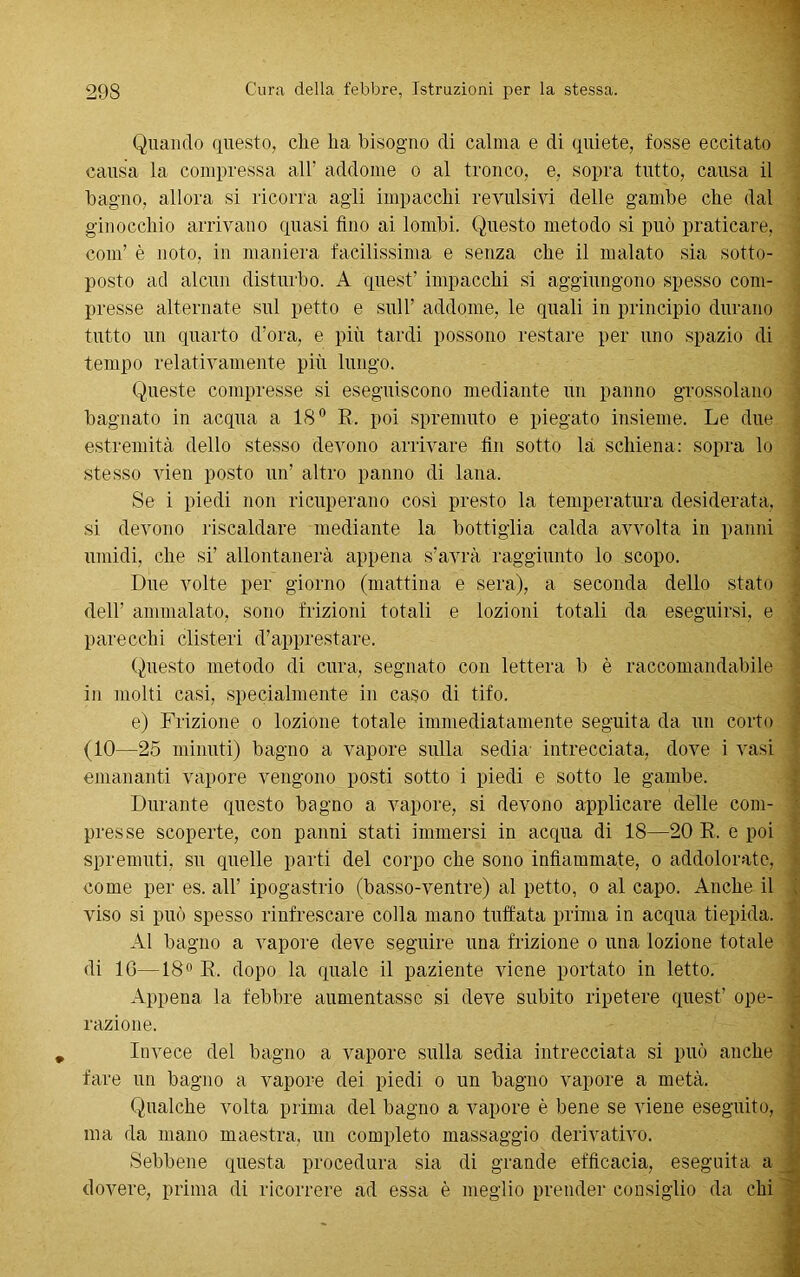 Quando questo, che ha bisogno di calma e di quiete, fosse eccitato causa la compressa all’ addome o al tronco, e, sopra tutto, causa il bagno, allora si ricorra agli impacchi revulsivi delle gambe che dal ginocchio arrivano quasi fino ai lombi. Questo metodo si può praticare, coni’ è noto, in maniera facilissima e senza che il malato sia sotto- posto ad alcun disturbo. A quest’ impacchi si aggiungono spesso com- presse alternate sul petto e sull’ addome, le quali in principio durano tutto un quarto d’ora, e più tardi possono restare per uno spazio di tempo relativamente più lungo. Queste compresse si eseguiscono mediante un panno grossolano bagnato in acqua a 18° E. poi spremuto e piegato insieme. Le due estremità dello stesso devono arrivare fin sotto là schiena: sopra lo stesso vien posto un’ altro panno di lana. Se i piedi non ricuperano così presto la temperatura desiderata, si devono riscaldare mediante la bottiglia calda avvolta in panni umidi, che si’ allontanerà appena s’avrà raggiunto lo scopo. Due volte per giorno (mattina e sera), a seconda dello stato dell’ ammalato, sono frizioni totali e lozioni totali da eseguirsi, e parecchi clisteri d’apprestare. Questo metodo di cura, segnato con lettera b è raccomandabile in molti casi, specialmente in caso di tifo. e) Frizione o lozione totale immediatamente seguita da un corto (10—25 minuti) bagno a vapore sulla sedia- intrecciata, dove i vasi emananti vapore vengono posti sotto i piedi e sotto le gambe. Durante questo bagno a vapore, si devono applicare delle com- presse scoperte, con panni stati immersi in acqua di 18—20 E. e poi spremuti, su quelle parti del corpo che sono infiammate, o addolorate, come per es. all’ ipogastrio (basso-ventre) al petto, o al capo. Anche il viso si può spesso rinfrescare colla mano tuffata prima in acqua tiepida. Al bagno a vapore deve seguire una frizione o una lozione totale di 10—18° E. dopo la quale il paziente viene portato in letto. Appena la febbre aumentasse si deve subito ripetere quest’ ope- razione. Invece del bagno a vapore sulla sedia intrecciata si può anche fare un bagno a vapore dei piedi o un bagno vapore a metà. Qualche volta prima del bagno a vapore è bene se viene eseguito, ma da mano maestra, un completo massaggio derivativo. Sebbene questa procedura sia di grande efficacia, eseguita a dovere, prima di ricorrere ad essa è meglio prender consiglio da chi