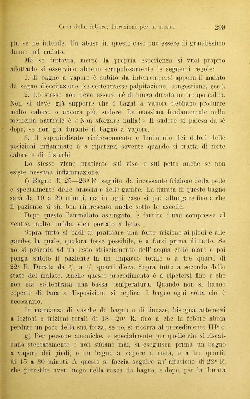 più se ne intende. Un abuso in questo caso può essere di grandissimo danno pel malato. Ma se tuttavia, mercè la propria esperienza si vuol proprio adottarlo si osservino almeno scrupolosamente le seguenti regole: 1. Il bagno a vapore è subito da interrompersi appena il malato dà segno d’eccitazione (se sottentrasse palpitazione, congestione, ecc.). 2. Lo stesso non deve essere nè di lunga durata nè troppo caldo. Non si deve già supporre ebe i bagni a vapore debbano produrre molto calore, o ancora più, sudore. La massima fondamentale nella medicina naturale è «Non sforzare nulla!» Il sudore si palesa da sè dopo, se non già durante il bagno a vapore. 3. Il sopraindicato rinfrescamento e lenimento dei dolori delle posizioni infiammate è a ripetersi sovente quando si tratta di forte calore e di disturbi. Lo stesso viene praticato sul viso e sul petto anche se non esiste nessuna infiammazione. f) Bagno di 25—26° B. seguito da incessante frizione della pelle e specialmente delle braccia e delle gambe. La durata di questo bagno sarà da IO a 20 minuti, ma in ogni caso si può allungare fino a che il paziente si sia ben rinfrescato anche sotto le ascelle. Dopo questo rammalato asciugato, e fornito d'una compressa al ventre, molto umida, vien portato a letto. Sopra tutto si badi di praticare una forte frizione ai piedi e alle gambe, la quale, qualora fosse possibile, è a farsi prima di tutto. Se no si proceda ad un lesto strisciamento dell’ acqua colle mani e poi ponga subito il paziente in un impacco totale o a tre quarti di 22° B. Durata da 3/i a 5/4 quarti d’ora. Sopra tutto a seconda dello stato del malato. Anche questo procedimento è a ripetersi fino a che non sia sottentrata una bassa temperatura. Quando non si hanno coperte di lana a disposizione si replica il bagno ogni volta che è necessario. In mancanza di vasche da bagno o di tinozze, bisogna attenersi a lozioni o frizioni totali di 18—20° B. fino a che la febbre abbia perduto un poco della sua forza; se no, si ricorra al procedimento IH c. g) Per persone anemiche, e specialmente per quelle che si riscal- dano stentatamente e non sudano mai, si eseguisca prima un bagno a vapore dei piedi, o un baglio a vapore a metà, o a tre quarti, di 15 a 30 minuti. A questo si faccia seguire un’ affusione di 22° R. che potrebbe aver luogo nella vasca da bagno, e dopo, per la durata