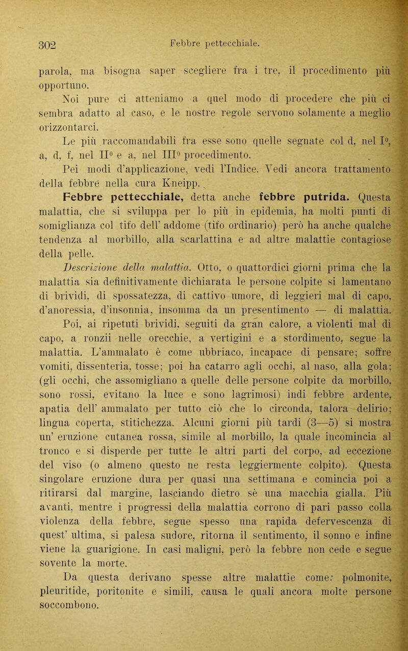 parola, ma bisogna saper scegliere fra i tre, il procedimento più opportuno. Noi pure ci atteniamo a quel modo di procedere che più ci sembra adatto al caso, e le nostre regole servono solamente a meglio orizzontarci. Le più raccomandabili fra esse sono quelle segnate col d, nel 1°, a, d, f, nel 11° e a, nel III0 procedimento. Pei modi d’applicazione, vedi Vindice. Vedi ancora trattamento della febbre nella cura Kneipp. Febbre pettecehiale, detta anche febbre putrida. Questa malattia, che si sviluppa per lo più in epidemia, ha molti punti di somiglianza col tifo dell’ addome (tifo ordinario) però ha anche qualche tendenza al morbillo, alla scarlattina e ad altre malattie contagiose della pelle. Descrizione della malattia. Otto, o quattordici giorni prima che la malattia sia definitivamente dichiarata le persone colpite si lamentano di brividi, di spossatezza, di cattivo umore, di leggieri mal di capo, d’anoressia, d’insonnia, insomma da un presentimento — di malattia. Poi, ai ripetuti brividi, seguiti da gran calore, a violenti mal di capo, a ronzìi nelle orecchie, a vertigini e a stordimento, segue la malattia. L'ammalato è come ubbriaco, incapace di pensare; soffre vomiti, dissenteria, tosse; poi ha catarro agli occhi, al naso, alla gola; (gli occhi, che assomigliano a quelle delle persone colpite da morbillo, sono rossi, evitano la luce e sono lagninosi) indi febbre ardente, apatia dell' ammalato per tutto ciò che lo circonda, talora delirio; lingua coperta, stitichezza. Alcuni giorni più tardi (3—5) si mostra un’ eruzione cutanea rossa, simile al morbillo, la quale incomincia al tronco e si disperde per tutte le altri parti del corpo, ad eccezione del viso (o almeno questo ne resta leggiermente colpito). Questa singolare eruzione dura per quasi una settimana e comincia poi a ritirarsi dal margine, lasciando dietro sè una macchia gialla. Più avanti, mentre i progressi della malattia corrono di pari passo colla violenza della febbre, segue spesso una rapida defervescenza di quest’ ultima, si palesa sudore, ritorna il sentimento, il sonno e infine viene la guarigione. In casi maligni, però la febbre non cede e segue sovente la morte. Da questa derivano spesse altre malattie come: polmonite, pleuritide, poritonite e simili, causa le quali ancora molte persone soccombono.