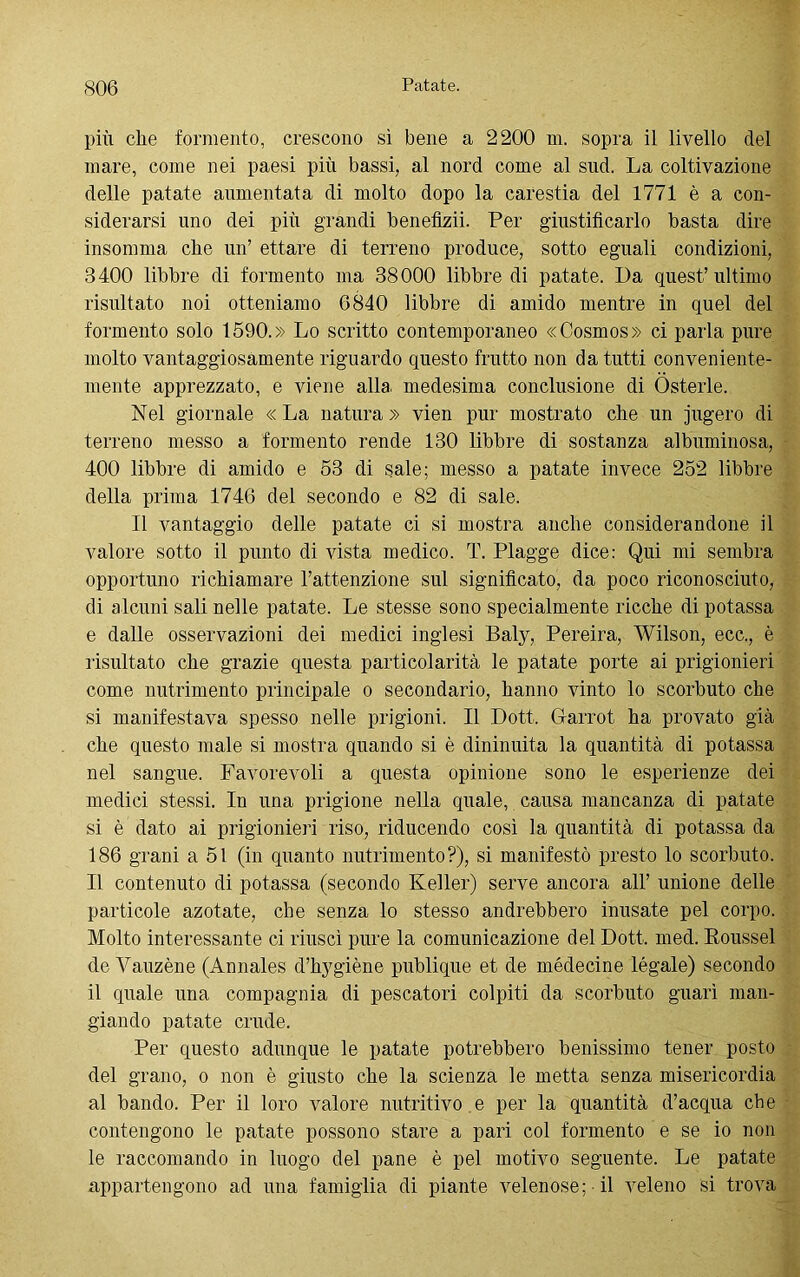 più che formento, crescono sì bene a 2200 m. sopra il livello del mare, come nei paesi più bassi, al nord come al sud. La coltivazione delle patate aumentata di molto dopo la carestia del 1771 è a con- siderarsi uno dei più grandi benefìzii. Per giustificarlo basta dire insomma che un’ ettare di terreno produce, sotto eguali condizioni, 3400 libbre di formento ma 38000 libbre di patate. Da quest’ultimo risultato noi otteniamo 6840 libbre di amido mentre in quel del formento solo 1590.» Lo scritto contemporaneo «Cosmos» ci parla pure molto vantaggiosamente riguardo questo frutto non da tutti conveniente- mente apprezzato, e viene alla medesima conclusione di Osterie. Nel giornale « La natura » vien pur mostrato che un jugero di terreno messo a formento rende 130 libbre di sostanza albuminosa, 400 libbre di amido e 53 di sale; messo a patate invece 252 libbre della prima 1746 del secondo e 82 di sale. Il vantaggio delle patate ci si mostra anche considerandone il valore sotto il punto di vista medico. T. Piagge dice: Qui mi sembra opportuno richiamare l’attenzione sul significato, da poco riconosciuto, di alcuni sali nelle patate. Le stesse sono specialmente ricche di potassa e dalle osservazioni dei medici inglesi Baly, Pereira, Wilson, ecc., è risultato che grazie questa particolarità le patate porte ai prigionieri come nutrimento principale o secondario, hanno vinto lo scorbuto che si manifestava spesso nelle prigioni. Il Dott. Garrot ha provato già che questo male si mostra quando si è dininuita la quantità di potassa nel sangue. Favorevoli a questa opinione sono le esperienze dei medici stessi. In una prigione nella quale, causa mancanza di patate si è dato ai prigionieri riso, riducendo così la quantità di potassa da 186 grani a 51 (in quanto nutrimento?), si manifestò presto lo scorbuto. Il contenuto di potassa (secondo Keller) serve ancora all’ unione delle particole azotate, che senza lo stesso andrebbero inusate pel corpo. Molto interessante ci riuscì pure la comunicazione del Dott. med. Roussel de Vauzène (Annales d’hygiène publique et de médecine légale) secondo il quale una compagnia di pescatori colpiti da scorbuto guarì man- giando patate crude. Per questo adunque le patate potrebbero benissimo tener posto del grano, o non è giusto che la scienza le metta senza misericordia al bando. Per il loro valore nutritivo e per la quantità d’acqua che contengono le patate possono stare a pari col formento e se io non le raccomando in Inogo del pane è pel motivo seguente. Le patate appartengono ad una famiglia di piante velenose; il veleno si trova