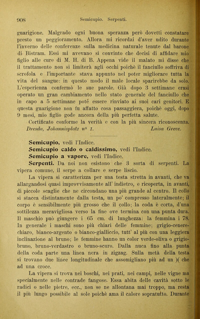 guarigione. Malgrado ogni buona speranza però dovetti constatare presto un peggioramento. Allora mi ricordai d’aver udito durante l’inverno delle conferenze sulla medicina naturale tenute dal barone di- Bistram. Essi mi avevano sì convinto che decisi di affidare mio figlio alle cure di M. H. di B. Appena vide il malato mi disse che il trattamento non si limiterà agli occhi poiché il fanciullo soffriva di scrofola e l’importante stava appunto nel poter migliorare tutta la vita del sangue: in questo modo il male locale sparirebbe da solo. L’esperienza confermò le sue parole. Già dopo 8 settimane erasi operato un gran cambiamento nello stato generale del fanciullo che in capo a 5 settimane potè essere rinviato ai suoi cari genitori. E questa guarigione non fu affatto cosa pass aggi era, poiché oggi, dopo 9 mesi, mio figlio gode ancora della più perfetta salute. Certificato conforme la verità e con la più sincera riconoscenza. Dresda, Johannisplats n° 1. Luisa Greve. Semicupio, vedi l'Indice. Semicupio caldo o caldissimo, vedi l’Indice. Semicupio a vapore, vedi l’Indice. Serpenti. Da noi non esistono che 3 sorta di serpenti. La vipera comune, il serpe a collare e serpe liscio. La vipera si caratterizza per una testa stretta in avanti, che va allargandosi quasi improvvisamente all’ indietro, e ricoperta, in avanti, di piccole scaglie che ne circondano una più grande al centro. Il collo si stacca distintamente dalla testa, un po’ compresso lateralmente; il corpo è sensibilmente più grosso che il collo; la coda è corta, d’una sottilezza meravigliosa verso la fine ove termina con una punta dura. Il maschio può giungere i 65 cm. di lunghezza: la femmina i 78. In generale i maschi sono più chiari delle femmine; grigio-cenere- chiaro, bianco-argento o bianco-gialliccio, tutt’ al più con una leggiera inclinazione al bruno; le femmine hanno un color verde-oliva o grigio- bruno, bruno-verdastro o bruno-scuro. Dalla nuca fino alla punta della coda parte una linea nera in zigzag. Sulla metà della testa si trovano due linee longitudinale che assomigliano più ad un )( che ad una croce. La vipera si trova nei boschi, nei prati, nei campi, nelle vigne ma specialmente nelle contrade fangose. Essa abita delle cavità sotto le radici o nelle pietre, ecc., non se ne allontana mai troppo, ma resta il più lungo possibile al sole poiché ama il calore sopratutto. Durante