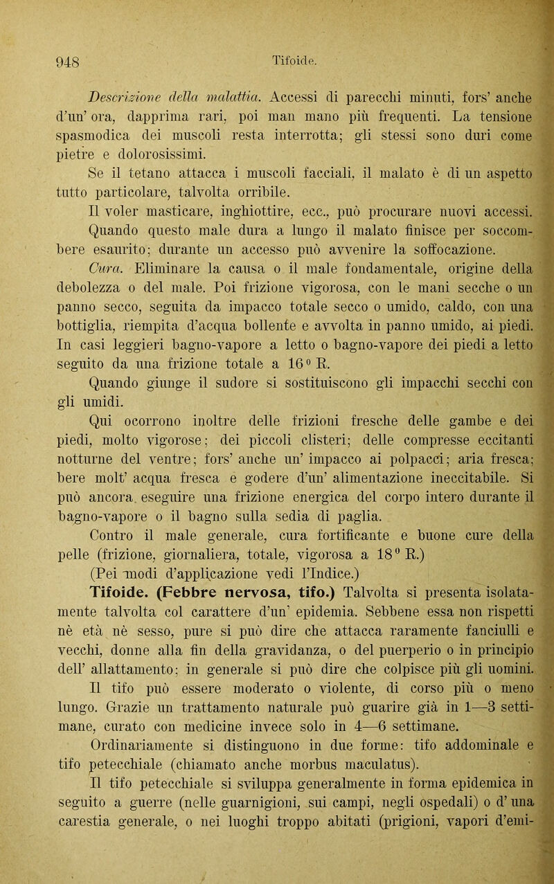 • Descrizione della malattia. Accessi di parecchi minuti, fors’ anche d’mT ora, dapprima rari, poi man mano più frequenti. La tensione spasmodica dei muscoli resta interrotta; gli stessi sono duri come pietre e dolorosissimi. Se il tetano attacca i muscoli facciali, il malato è di un aspetto tutto particolare, talvolta orribile. Il voler masticare, inghiottire, ecc., può procurare nuovi accessi. Quando questo male dura a lungo il malato finisce per soccom- bere esaurito; durante un accesso può avvenire la soffocazione. Cura. Eliminare la causa o il male fondamentale, origine della debolezza o del male. Poi frizione vigorosa, con le mani secche o un panno secco, seguita da impacco totale secco o umido, caldo, con una bottiglia, riempita d’acqua bollente e avvolta in panno umido, ai piedi. In casi leggieri bagno-vapore a letto o bagno-vapore dei piedi a letto seguito da una frizione totale a 160 R. Quando giunge il sudore si sostituiscono gli impacchi secchi con gli umidi. Qui ocorrono inoltre delle frizioni fresche delle gambe e dei piedi, molto vigorose; dei piccoli clisteri; delle compresse eccitanti notturne del ventre; fors’ anche un’ impacco ai polpacci; aria fresca; bere molt’ acqua fresca e godere d’un’ alimentazione ineccitabile. Si può ancora eseguire una frizione energica del corpo intero durante il bagno-vapore o il bagno sulla sedia di paglia. Contro il male generale, cura fortificante e buone cure della pelle (frizione, giornaliera, totale, vigorosa a 18° R.) (Pei modi d’applicazione vedi l’Indice.) Tifoide. (Febbre nervosa, tifo.) Talvolta si presenta isolata- mente talvolta col carattere d’un’ epidemia. Sebbene essa non rispetti nè età nè sesso, pure si può dire che attacca raramente fanciulli e vecchi, donne alla fin della gravidanza, o del puerperio o in principio dell’ allattamento; in generale si può dire che colpisce più gli uomini. Il tifo può essere moderato o violente, di corso più o meno lungo. Grazie un trattamento naturale può guarire già in 1—3 setti- mane, curato con medicine invece solo in 4—6 settimane. Ordinariamente si distinguono in due forme: tifo addominale e tifo petecchiale (chiamato anche morbus maculatus). Il tifo petecchiale si sviluppa generalmente in forma epidemica in seguito a guerre (nelle guarnigioni, sui campi, negli ospedali) o d’una carestia generale, o nei luoghi troppo abitati (prigioni, vapori d’emi-