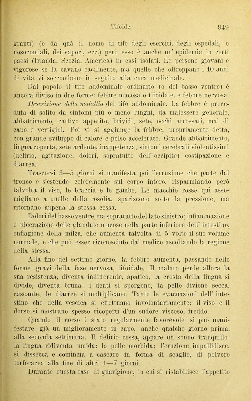 granfi) (e da qua il nome di tifo degli eserciti, degli ospedali, o nosocomiali, dei vapori, ecc.) però esso è anche un’ epidemia in certi paesi (Irlanda, Scozia, America) in casi isolati. Le persone giovani e vigorose se la cavano facilmente, ma quelle che oltreppano i 40 anni di vita vi soccombono in seguito alla cura medicinale. Dal popolo il tifo addominale ordinario (o del basso ventre) è ancora diviso in due forme: febbre mucosa o tifoidale, e febbre nervosa. Descrizione della malattia del tifo addominale. La febbre è prece- duta di solito da sintomi più o meno lunghi, da malessere generale, abbattimento, cattivo appetito, brividi, sete, occhi arrossati, mal di capo e vertigini. Poi vi si aggiunge la febbre, propriamente detta, con grande sviluppo di calore e polso accelerato. Grande abbattimento, lingua coperta, sete ardente, inappetenza, sintomi cerebrali violentissimi (delirio, agitazione, dolori, sopratutto dell' occipite) costipazione e diarrea. Trascorsi 3—5 giorni si manifesta poi Terruzione che parte dal tronco e s’estende celeremente sul corpo intero, risparmiando però talvolta il viso, le braccia e le gambe. Le macchie rosse qui asso- migliano a quelle della rosolia, spariscono sotto la pressione, ma ritornano appena la stessa cessa. Dolori del basso ventre, ma sopratutto del lato sinistro ; infiammazione e ulcerazione delle glandule mucose nella parte inferiore dell’ intestino, enfiagione della milza, che aumenta talvolta di 5 volte il suo volume normale, e che può esser riconosciuto dal medico ascoltando la regione della stessa. Alla fine del settimo giorno, la febbre aumenta, passando nelle forme gravi della fase nervosa, tifoidale. Il malato perde allora la sua resistenza, diventa indifferente, apatico, la crosta della lingua si divide, diventa bruna; i denti si sporgono, la pelle diviene secca, cascante, le diarree si moltiplicano. Tanto le evacuazioni dell’ inte- stino che della vescica si effettuano involontariamente; il viso e il dorso si mostrano spesso ricoperti d’un sudore viscoso, freddo. Quando il corso è stato regolarmente favorevole si può mani- festare già un miglioramento in capo, anche qualche giorno prima, alla seconda settimana. Il delirio cessa, appare un sonno tranquillo: la lingua ridiventa umida; la pelle morbida; l’eruzione impallidisce, si dissecca e comincia a cascare in forma di scaglie, di polvere forforacea alla fine di altri 4—7 giorni. Durante questa fase di guarigione, in cui si ristabilisce l’appetito