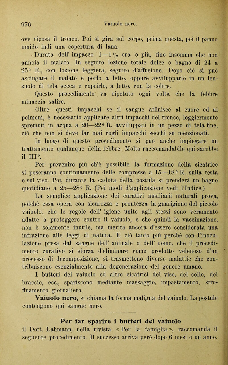 ove riposa il tronco. Poi si gira sul corpo, prima questa, poi il panno umido indi una copertura di lana. • Durata dell’impacco 1—1^/a ora o più, fino insomma che non annoia il malato. In seguito lozione totale dolce o bagno di 24 a 25° R., con lozione leggiera, seguito diffusione. Dopo ciò si può asciugare il malato e porlo a letto, oppure avvilupparlo in un len- zuolo di tela secca e coprirlo, a letto, con la coltre. Questo procedimento va ripetuto ogni volta che la febbre minaccia salire. Oltre questi impacchi se il sangue affluisce al cuore ed ai polmoni, è necessario applicare altri impacchi del tronco, leggiermente spremuti in acqua a 20—22° R. avviluppati in un pezzo di tela fine, ciò che non si deve far mai cogli impacchi secchi su menzionati. In luogo di questo procedimento si può anche impiegare un trattamento qualunque della febbre. Molto raccomandabile qui sarebbe il III0. r Per prevenire più ch’è possibile la formazione della cicatrice si poseranno continuamente delle compresse a 15—18 °R. sulla testa e sul viso. Poi, durante la caduta della postula si prenderà un bagno quotidiano a 25—28° R. (Pei modi d’applicazione vedi l’Indice.) La semplice applicazione dei curativi ausiliari naturali prova, poiché essa opera con sicurezza e prontezza la guarigione del piccolo vaiuolo, che le regole dell’ igiene unite agli stessi sono veramente adatte a proteggere contro il vaiuolo, e che quindi la vaccinazione, non è solamente inutile, ma merita ancora d’essere considerata una infrazione alle leggi di natura. E ciò tanto più perchè con l’inocu- lazione presa dal sangue dell’ animale o dell’ uomo, che il procedi- mento curativo si sforza d’eliminare come prodotto velenoso d’un processo di decomposizione, si trasmettono diverse malattie che con- tribuiscono esenzialmente alla degenerazione del genere umano. I butteri del vaiuolo ed altre cicatrici del viso, del collo, del braccio, ecc., spariscono mediante massaggio, impastamento, stro- finamento giornaliero. Vaiuolo nero, si chiama la forma maligna del vaiuolo. La postille contengono qui sangue nero. Per far sparire i butteri del vaiuolo il Dott. Lahmann, nella rivista « Per la famiglia », raccomanda il seguente procedimento. Il successo arriva però dopo 6 mesi o un anno.