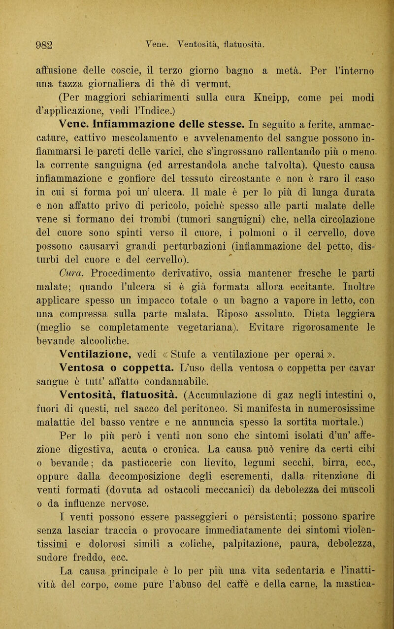 affusicene delle coscie, il terzo giorno bagno a metà. Per l’interno una tazza giornaliera di thè di vermut. (Per maggiori schiarimenti sulla cura Kneipp, come pei modi d’applicazione, vedi l’Indice.) Vene. Infiammazione delle stesse. In seguito a ferite, ammac- cature, cattivo mescolamento e avvelenamento del sangue possono in- fiammarsi le pareti delle varici, che s’ingrossano rallentando più o meno, la corrente sanguigna (ed arrestandola anche talvolta). Questo causa infiammazione e gonfiore del tessuto circostante e non è raro il caso in cui si forma poi un’ ulcera. Il male è per lo più di lunga durata e non affatto privo di pericolo, poiché spesso alle parti malate delle vene si formano dei trombi (tumori sanguigni) che, nella circolazione del cuore sono spinti verso il cuore, i polmoni o il cervello, dove possono causarvi grandi perturbazioni (infiammazione del petto, dis- turbi del cuore e del cervello). Cura. Procedimento derivativo, ossia mantener fresche le parti malate; quando l’ulcera si è già formata allora eccitante. Inoltre applicare spesso un impacco totale o un bagno a vapore in letto, con una compressa sulla parte malata. Riposo assoluto. Dieta leggiera (meglio se completamente vegetariana). Evitare rigorosamente le bevande alcooliche. Ventilazione, vedi « Stufe a ventilazione per operai ». Ventosa o coppetta. L’uso della ventosa o coppetta per cavar sangue è tutt’ affatto condannabile. Ventosità, flatuosità. (Accumulazione di gaz negli intestini o, fuori di questi, nel sacco del peritoneo. Si manifesta in numerosissime malattie del basso ventre e ne annuncia spesso la sortita mortale.) Per lo più però i venti non sono che sintomi isolati d’un’ affe- zione digestiva, acuta o cronica. La causa può venire da certi cibi o bevande ; da pasticcerie con lievito, legumi secchi, birra, ecc., oppure dalla decomposizione degli escrementi, dalla ritenzione di venti formati (dovuta ad ostacoli meccanici) da debolezza dei muscoli o da influenze nervose. I venti possono essere passeggieri o persistenti; possono sparire senza lasciar traccia o provocare immediatamente dei sintomi violen- tissimi e dolorosi simili a coliche, palpitazione, paura, debolezza, sudore freddo, ecc. La causa principale è lo per più una vita sedentaria e l’inatti- vità del corpo, come pure l’abuso del caffè e della carne, la mastica-