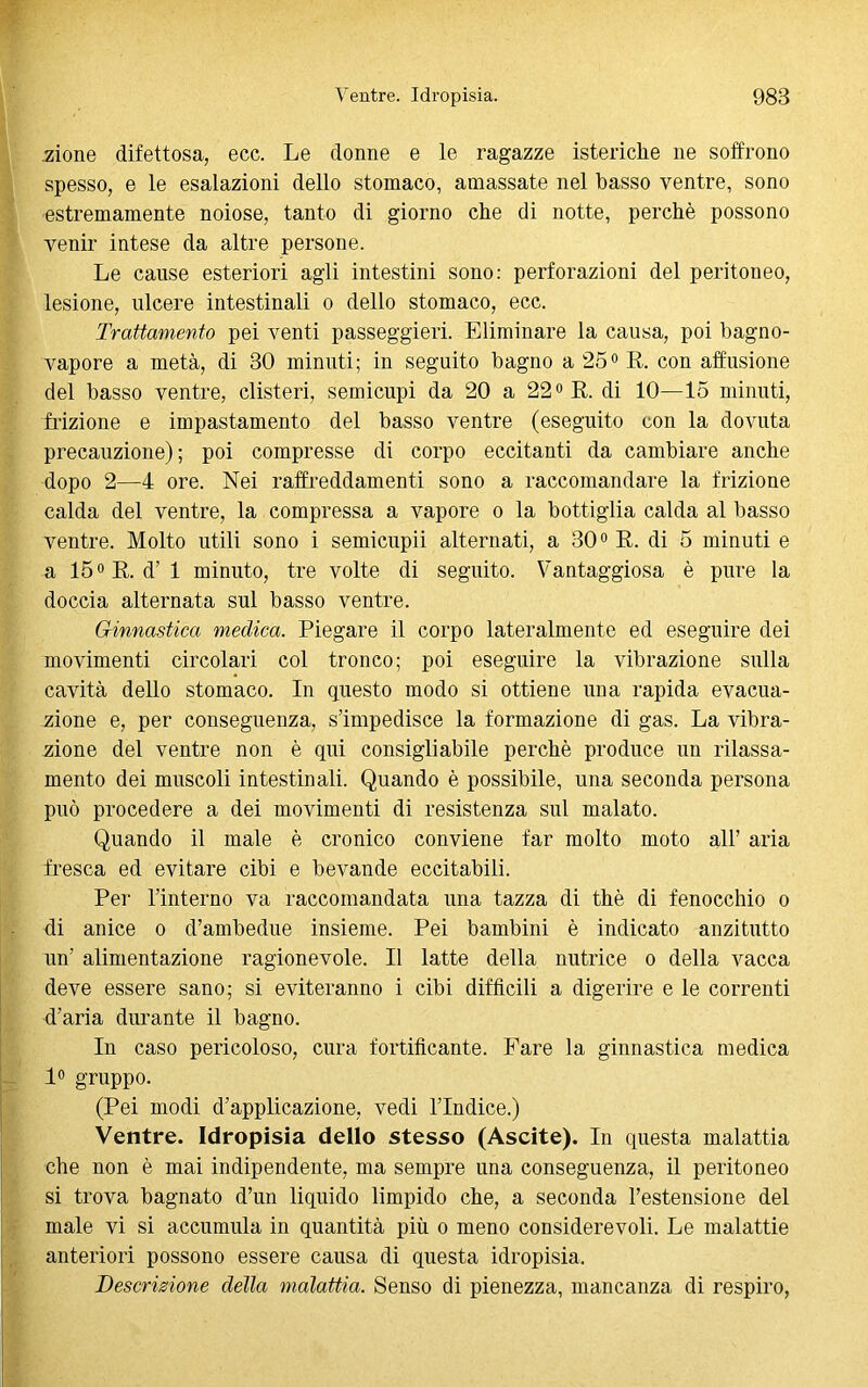 Mone difettosa, ecc. Le donne e le ragazze isteriche ne soffrono spesso, e le esalazioni dello stomaco, amassate nel basso ventre, sono estremamente noiose, tanto di giorno che di notte, perchè possono venir intese da altre persone. Le cause esteriori agli intestini sono: perforazioni del peritoneo, lesione, ulcere intestinali o dello stomaco, ecc. Trattamento pei venti passeggieri. Eliminare la causa, poi bagno- vapore a metà, di 30 minuti; in seguito bagno a 25° R. con abusione del basso ventre, clisteri, semicupi da 20 a 22° R. di 10—15 minuti, frizione e impastamento del basso ventre (eseguito con la dovuta precauzione); poi compresse di corpo eccitanti da cambiare anche dopo 2—4 ore. Nei raffreddamenti sono a raccomandare la frizione calda del ventre, la compressa a vapore o la bottiglia calda al basso ventre. Molto utili sono i semicupii alternati, a 30° R. di 5 minuti e a 15°R. d’1 minuto, tre volte di seguito. Vantaggiosa è pure la doccia alternata sul basso ventre. Ginnastica medica. Piegare il corpo lateralmente ed eseguire dei movimenti circolari col tronco; poi eseguire la vibrazione sulla cavità dello stomaco. In questo modo si ottiene una rapida evacua- zione e, per conseguenza, s’impedisce la formazione di gas. La vibra- zione del ventre non è qui consigliabile perchè produce un rilassa- mento dei muscoli intestinali. Quando è possibile, una seconda persona può procedere a dei movimenti di resistenza sul malato. Quando il male è cronico conviene far molto moto all’ aria fresca ed evitare cibi e bevande eccitabili. Per l’interno va raccomandata una tazza di thè di fenocchio o di anice o d’ambedue insieme. Pei bambini è indicato anzitutto un’ alimentazione ragionevole. Il latte della nutrice o della vacca deve essere sano; si eviteranno i cibi diffìcili a digerire e le correnti d’aria durante il bagno. In caso pericoloso, cura fortificante. Fare la ginnastica medica 1° gruppo. (Pei modi d’applicazione, vedi l’Indice.) Ventre. Idropisia dello stesso (Ascite). In questa malattia che non è mai indipendente, ma sempre una conseguenza, il peritoneo si trova bagnato d’un liquido limpido che, a seconda l’estensione del male vi si accumula in quantità più o meno considerevoli. Le malattie anteriori possono essere causa di questa idropisia. Descrizione della malattia. Senso di pienezza, mancanza di respiro,