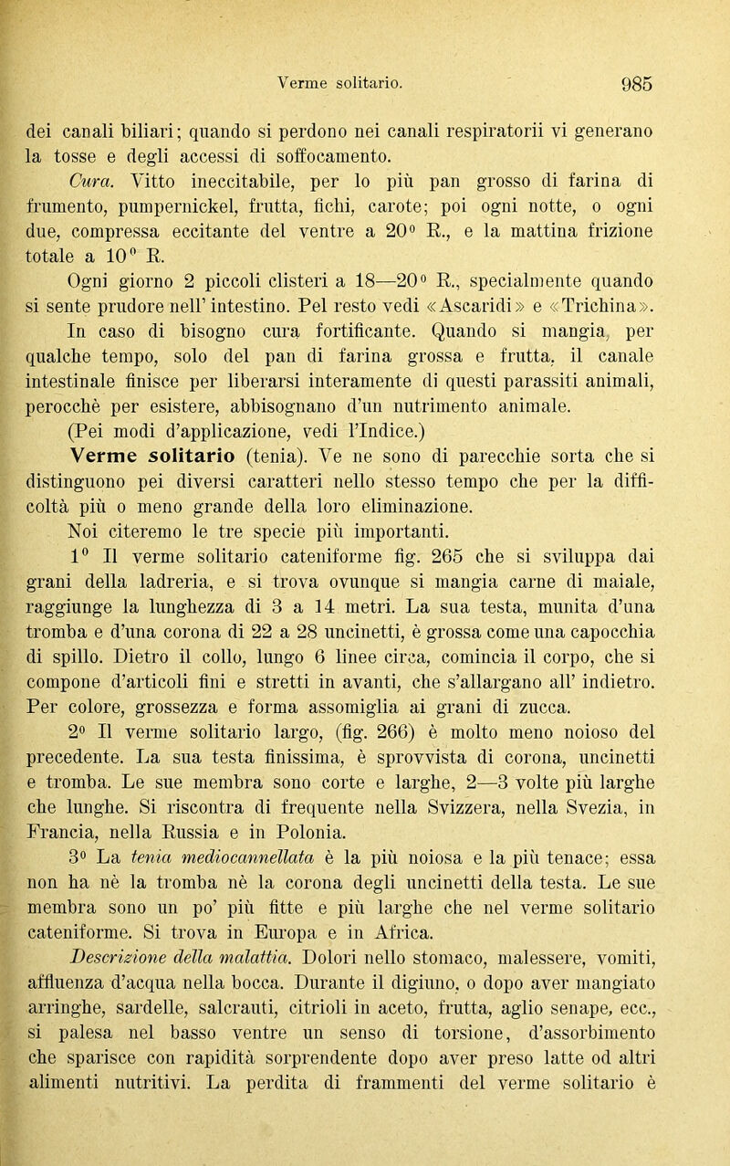 dei canali biliari; quando si perdono nei canali respiratomi vi generano la tosse e degli accessi di soffocamento. Cura. Vitto ineccitabile, per lo più pan grosso di farina di frumento, pumpernickel, frutta, fichi, carote; poi ogni notte, o ogni due, compressa eccitante del ventre a 20° R., e la mattina frizione totale a 10° R. Ogni giorno 2 piccoli clisteri a 18—20° R., specialmente quando si sente prudore nell’intestino. Pel resto vedi «Ascaridi» e «Trichina». In caso di bisogno cura fortificante. Quando si mangia, per qualche tempo, solo del pan di farina grossa e frutta, il canale intestinale finisce per liberarsi interamente di questi parassiti animali, perocché per esistere, abbisognano d’un nutrimento animale. (Pei modi d’applicazione, vedi l’Indice.) Verme solitario (tenia). Ve ne sono di parecchie sorta che si distinguono pei diversi caratteri nello stesso tempo che per la diffi- coltà più o meno grande della loro eliminazione. Noi citeremo le tre specie più importanti. 1° Il verme solitario cateniforme fig. 265 che si sviluppa dai grani della ladreria, e si trova ovunque si mangia carne di maiale, raggiunge la lunghezza di 3 a 14 metri. La sua testa, munita d’una tromba e d’una corona di 22 a 28 uncinetti, è grossa come una capocchia di spillo. Dietro il collo, lungo 6 linee circa, comincia il corpo, che si compone d’articoli fini e stretti in avanti, che s’allargano all’ indietro. Per colore, grossezza e forma assomiglia ai grani di zucca. 2° Il verme solitario largo, (fig. 266) è molto meno noioso del precedente. La sua testa finissima, è sprovvista di corona, uncinetti e tromba. Le sue membra sono corte e larghe, 2—3 volte più larghe che lunghe. Si riscontra di frequente nella Svizzera, nella Svezia, in Francia, nella Russia e in Polonia. 3° La tenia medio cannellata è la più noiosa e la più tenace; essa non ha nè la tromba nè la corona degli uncinetti della testa. Le sue membra sono un po’ più fitte e più larghe che nel verme solitario cateniforme. Si trova in Europa e in Africa. Descrizione della malattia. Dolori nello stomaco, malessere, vomiti, affluenza d’acqua nella bocca. Durante il digiuno, o dopo aver mangiato arringhe, sardelle, salcrauti, citrioli in aceto, frutta, aglio senape, ecc., si palesa nel basso ventre un senso di torsione, d’assorbimento che sparisce con rapidità sorprendente dopo aver preso latte od altri alimenti nutritivi. La perdita di frammenti del verme solitario è