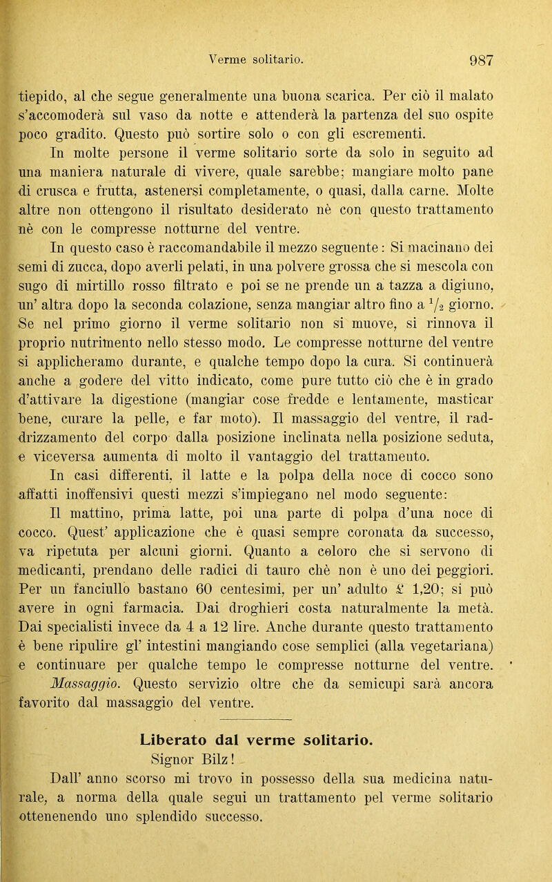 tiepido, al che segue generalmente una buona scarica. Per ciò il malato s’accomoderà sul vaso da notte e attenderà la partenza del suo ospite poco gradito. Questo può sortire solo o con gli escrementi. In molte persone il verme solitario sorte da solo in seguito ad una maniera naturale di vivere, quale sarebbe; mangiare molto pane di crusca e frutta, astenersi completamente, o quasi, dalla carne. Molte altre non ottengono il risultato desiderato nè con questo trattamento nè con le compresse notturne del ventre. In questo caso è raccomandabile il mezzo seguente : Si macinano dei semi di zucca, dopo averli pelati, in una polvere grossa che si mescola con sugo di mirtillo rosso filtrato e poi se ne prende un a tazza a digiuno, un’ altra dopo la seconda colazione, senza mangiar altro fino a 1/2 giorno. Se nel primo giorno il verme solitario non si muove, si rinnova il proprio nutrimento nello stesso modo. Le compresse notturne del ventre si applicheramo durante, e qualche tempo dopo la cura. Si continuerà anche a godere del vitto indicato, come pure tutto ciò che è in grado d’attivare la digestione (mangiar cose fredde e lentamente, masticar bene, curare la pelle, e far moto). Il massaggio del ventre, il rad- drizzamento del corpo dalla posizione inclinata nella posizione seduta, e viceversa aumenta di molto il vantaggio del trattamento. In casi differenti, il latte e la polpa della noce di cocco sono affatti inoffensivi questi mezzi s’impiegano nel modo seguente: Il mattino, prima latte, poi una parte di polpa d’una noce di cocco. Quest’ applicazione che è quasi sempre coronata da successo, va ripetuta per alcuni giorni. Quanto a coloro che si servono di medicanti, prendano delle radici di tauro chè non è uno dei peggiori. Per un fanciullo bastano 60 centesimi, per un’ adulto £‘ 1,20; si può avere in ogni farmacia. Dai droghieri costa naturalmente la metà. Dai specialisti invece da 4 a 12 lire. Anche durante questo trattamento è bene ripulire gl’ intestini mangiando cose semplici (alla vegetariana) e continuare per qualche tempo le compresse notturne del ventre. Massaggio. Questo servizio oltre che da semicupi sarà ancora favorito dal massaggio del ventre. Liberato dal verme solitario. Signor Bilz ! Dall’ anno scorso mi trovo in possesso della sua medicina natu- rale, a norma della quale segui un trattamento pel verme solitario ottenenendo uno splendido successo.