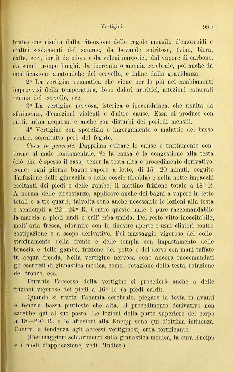 brale) che risulta dalla ritenzione delle regole mensili, d’emorroidi e d’altri scolamenti del sangue, da bevande spiritose, (vino, birra, caffè, ecc., forti) da odore e da veleni narcotici, dal vapore di carbone, da sonni troppo lunghi, da iperemia o anemia cerebrale, poi anche da modificazione anatomiche del cervello, e infine dalla gravidanza. 2° La vertigine reumatica che viene per lo più nei cambiamenti improvvisi della temperatura, dopo dolori artritici, affezioni catarrali reuma del cervello, ecc. 3° La vertigine nervosa, isterica o ipocondriaca, che risulta da sfinimento, d’emozioni violenti e d’altre cause. Essa si produce con rutti, urina acquosa, e anche con disturbi dei periodi mensili. 4° Vertigine con sporcizia e ingorgamento o malattie del basso ventre, sopratutto però del fegato. Cura in generale. Dapprima evitare le cause e trattamento con- forme al male fondamentale. Se la causa è la congestione alla testa (ciò che è spesso il caso) tener la testa alta e procedimento derivativo, come: ogni giorno bagno-vapore a letto, di 15—20 minuti, seguito diffusione delle ginocchia o delle coscie (fredda) e nella notte impacchi eccitanti dei piedi e delle gambe; il mattino frizione totale a 18° E,. À norma delle circostanze, applicare anche dei bagni a vapore in letto totali o a tre quarti; talvolta sono anche necessarie le lozioni alla testa e semicupii a 22—24° R. Contro questo male è pure raccomandabile la marcia a piedi nudi e sull’ erba umida. Del resto vitto ineccitabile, molt’ aria fresca, (dormire con le finestre aperte e usar clisteri contro costipazione e a scopo derivativo. Poi massaggio vigoroso del collo, strofinamento della fronte e delle tempia con impastamento delle braccia e delle gambe, frizione del petto e del dorso con mani tuffate in acqua fredda. Nella vertigine nervosa sono ancora raccomandati gli esercizii di ginnastica medica, come; rotazione della testa, rotazione del tronco, ecc. Durante l’accesso della vertigine si procederà anche a delle frizioni vigorose dei piedi a 16° R. (a piedi caldi). Quando si tratta d’anemia cerebrale, piegare la testa in avanti e tenerla bassa piuttosto che alta. Il procedimento derivativo non sarebbe qui al suo posto. Le lozioni della parte superiore del corpo a 18—20° R., e le abusioni alla Kneipp sono qui d’ottima influenza. Contro la tendenza agli accessi vertiginosi, cura fortificante. (Per maggiori schiarimenti sulla ginnastica medica, la cura Kneipp e i modi d’applicazione, vedi l’Indice.)