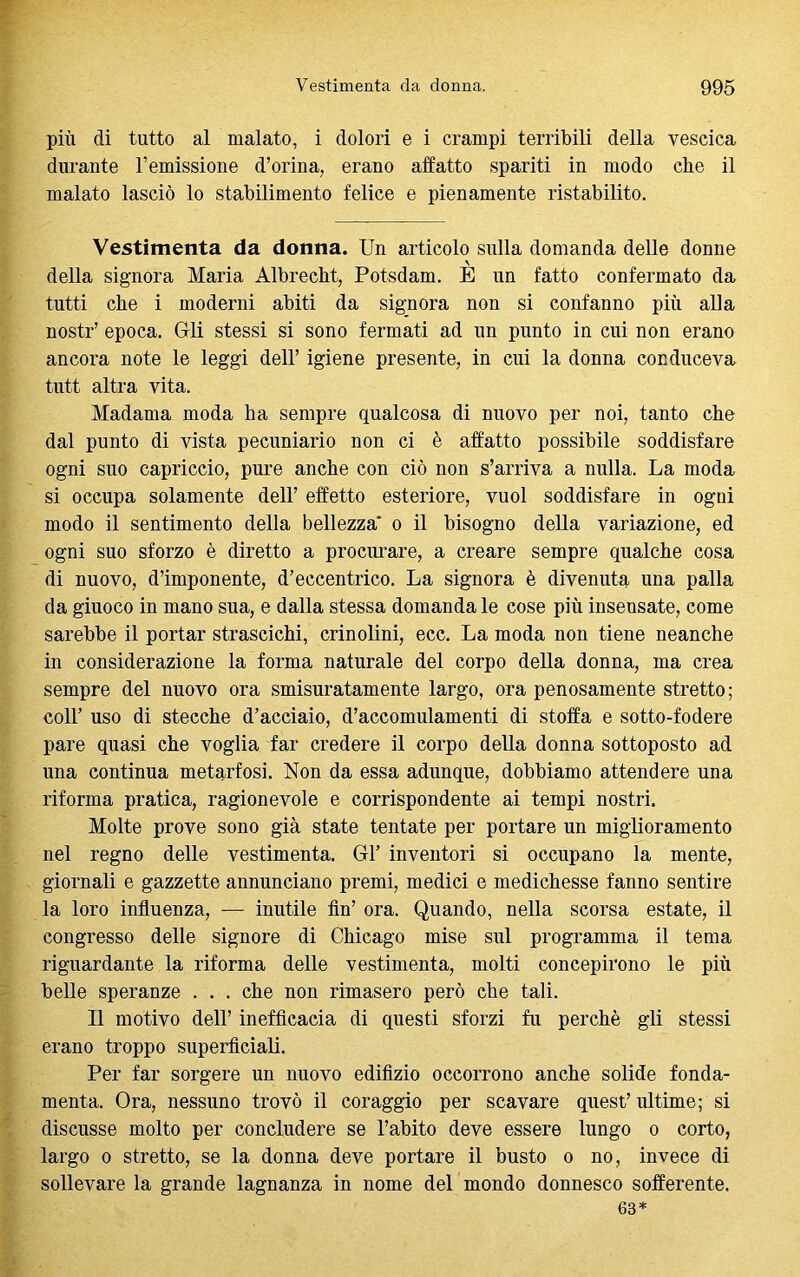 più di tutto al malato, i dolori e i crampi terribili della vescica durante remissione d’orina, erano affatto spariti in modo che il malato lasciò lo stabilimento felice e pienamente ristabilito. Vestimenta da donna. Un articolo sulla domanda delle donne della signora Maria Albrecht, Potsdam. E un fatto confermato da tutti che i moderni abiti da signora non si confanno più alla nostr’ epoca. Grli stessi si sono fermati ad un punto in cui non erano ancora note le leggi dell’ igiene presente, in cui la donna conduceva tutt altra vita. Madama moda ha sempre qualcosa di nuovo per noi, tanto che dal punto di vista pecuniario non ci è affatto possibile soddisfare ogni suo capriccio, pure anche con ciò non s’arriva a nulla. La moda si occupa solamente dell’ effetto esteriore, vuol soddisfare in ogni modo il sentimento della bellezza' o il bisogno della variazione, ed ogni suo sforzo è diretto a procurare, a creare sempre qualche cosa di nuovo, d’imponente, d’eccentrico. La signora è divenuta una palla da giuoco in mano sua, e dalla stessa domanda le cose più insensate, come sarebbe il portar strascichi, crinolini, ecc. La moda non tiene neanche in considerazione la forma naturale del corpo della donna, ma crea sempre del nuovo ora smisuratamente largo, ora penosamente stretto; coll’ uso di stecche d’acciaio, d’accomulamenti di stoffa e sotto-fodere pare quasi che voglia far credere il corpo della donna sottoposto ad una continua metarfosi. Non da essa adunque, dobbiamo attendere una riforma pratica, ragionevole e corrispondente ai tempi nostri. Molte prove sono già state tentate per portare un miglioramento nel regno delle vestimenta. Gl’ inventori si occupano la mente, giornali e gazzette annunciano premi, medici e medichesse fanno sentire la loro influenza, — inutile fin’ ora. Quando, nella scorsa estate, il congresso delle signore di Chicago mise sul programma il tema riguardante la riforma delle vestimenta, molti concepirono le più belle speranze . . . che non rimasero però che tali. 11 motivo dell’ inefficacia di questi sforzi fu perchè gli stessi erano troppo superficiali. Per far sorgere un nuovo edilìzio occorrono anche solide fonda- menta. Ora, nessuno trovò il coraggio per scavare quest’ultime; si discusse molto per concludere se l’abito deve essere lungo o corto, largo o stretto, se la donna deve portare il busto o no, invece di sollevare la grande lagnanza in nome del mondo donnesco sofferente. 63*