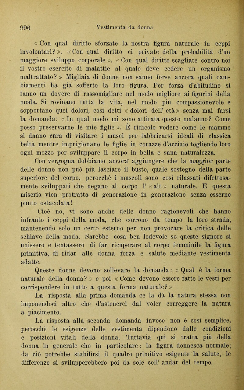 « Con qual diritto sforzate la nostra figura naturale in ceppi involontari? ». « Con qual diritto ci private della probabilità d’un maggiore sviluppo corporale ». « Con qual diritto scagliate contro noi il vostro esercito di malattie al quale deve cedere un organismo maltrattato?» Migliaia di donne non sanno forse ancora quali cam- biamenti ha già sofferto la loro figura. Per forza d’abitudine si fanno un dovere di rassomigliare nel modo migliore ai figurini della moda. Si rovinano tutta la vita, nel modo più compassionevole e sopportano quei dolori, così detti « dolori dell’ età » senza mai farsi la domanda: «In qual modo mi sono attirata questo malanno? Come posso preservarne le mie figlie ». E ridicolo vedere come le mamme si danno cura di visitare i musei per fabbricarsi ideali di classica beltà mentre imprigionano le figlie in corazze d’acciaio togliendo loro ogni mezzo per sviluppare il corpo in bella e sana naturalezza. Con vergogna dobbiamo ancora' aggiungere che la maggior parte delle donne non può più lasciare il busto, quale sostegno della parte superiore del corpo, perocché i muscoli sono così rilassati difettosa- mente sviluppati che negano al corpo 1’ « alt » naturale. E questa miseria vien protratta di generazione in generazione senza esserne punto ostacolata! Cioè no, vi sono anche delle donne ragionevoli che hanno infranto i ceppi della moda, che corrono da tempo la loro strada, mantenendo solo un certo esterno per non provocare la critica delle schiave della moda. Sarebbe cosa ben lodevole se queste signore si unissero e tentassero di far ricuperare al corpo femminile la figura primitiva, di ridar alle donna forza e salute mediante vestimenta adatte. Queste donne devono sollevare la domanda: «Qual è la forma naturale della donna? » e poi « Come devono essere fatte le vesti per corrispondere in tutto a questa forma naturale? » La risposta alla prima domanda ce la dà la natura stessa non imponendoci altro che d’astenerci dal voler correggere la natura a piacimento. La risposta alla seconda domanda invece non è così semplice, perocché le esigenze delle vestimenta dipendono dalle condizioni e posizioni vitali della donna. Tuttavia qui si tratta più della donna in generale che in particolare : la figura donnesca normale; da ciò potrebbe stabilirsi il quadro primitivo esigente la salute, le differenze si svilupperebbero poi da sole coll’ andar del tempo.