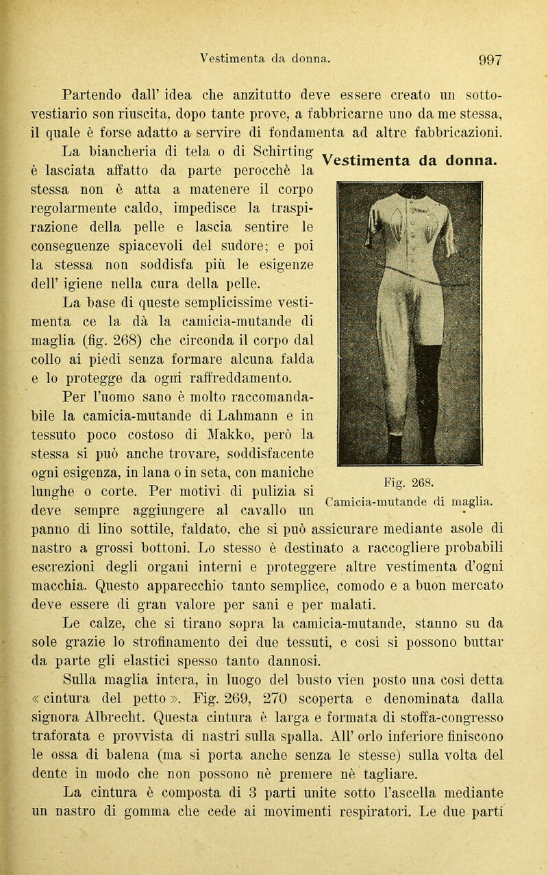 Partendo dall’ idea che anzitutto deve essere creato un sotto- vestiario son riuscita, dopo tante prove, a fabbricarne uno da me stessa, il quale è forse adatto a servire di fondamenta ad altre fabbricazioni. La biancheria di tela o di Schirting ,, ,. , , , , , ^ , , . Vestimenta da donna. e lasciata affatto da parte perocché la stessa non è atta a matenere il corpo regolarmente caldo, impedisce la traspi- razione della pelle e lascia sentire le conseguenze spiacevoli del sudore; e poi la stessa non soddisfa più le esigenze dell’ igiene nella cura della pelle. La base di queste semplicissime vesti- menta ce la dà la camicia-mutande di maglia (fig. 268) che circonda il corpo dal collo ai piedi senza formare alcuna falda e lo protegge da ogni raffreddamento. Per l’uomo sano è molto raccomanda- bile la camicia-mutande di Lahmann e in tessuto poco costoso di Makko, però la stessa si può anche trovare, soddisfacente ogni esigenza, in lana o in seta, con maniche lunghe o corte. Per motivi di pulizia si deve sempre aggiungere al cavallo un panno di lino sottile, faldato, che si può assicurare mediante asole di nastro a grossi bottoni. Lo stesso è destinato a raccogliere probabili escrezioni degli organi interni e proteggere altre vestimenta d’ogni macchia. Questo apparecchio tanto semplice, comodo e a buon mercato deve essere di gran valore per sani e per malati. Le calze, che si tirano sopra la camicia-mutande, stanno su da sole grazie lo strofinamento dei due tessuti, e così si possono buttar da parte gli elastici spesso tanto dannosi. Sulla maglia intera, in luogo del busto vien posto una così detta « cintura del petto ». Fig. 269, 270 scoperta e denominata dalla signora Albrecht. Questa cintura è larga e formata di stoffa-congresso traforata e provvista di nastri sulla spalla. All’ orlo inferiore finiscono le ossa di balena (ma si porta anche senza le stesse) sulla volta del dente in modo che non possono nè premere nè tagliare. La cintura è composta di 3 parti unite sotto l’ascella mediante un nastro di gomma che cede ai movimenti respiratori. Le due parti Fig. 268. Camicia-mutande di maglia.