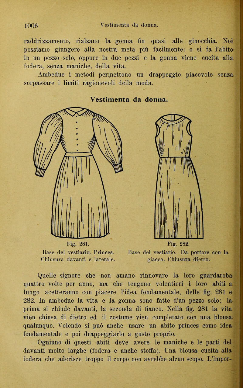 raddrizzamento, rialzano la gonna fin quasi alle ginocchia. Noi possiamo giungere alla nostra meta più facilmente: o si fa l’abito- in un pezzo solo, oppure in due pezzi e la gonna viene cucita alla fodera, senza maniche, della vita. Ambedue i metodi permettono un drappeggio piacevole senza, sorpassare i limiti ragionevoli della moda. Vestimenta da donna. Base del vestiario. Princes. Base del vestiario. Da portare con la Chiusura davanti e laterale. giacca. Chiusura dietro. Quelle signore che non amano rinnovare la loro guardaroba quattro volte per anno, ma che tengono volentieri i loro abiti a lungo acetteranno con piacere l’idea fondamentale, delle fig. 281 e 282. In ambedue la vita e la gonna sono fatte d’un pezzo solo; la prima si chiude davanti, la seconda di fianco. Nella fig. 281 la vita vien chiusa di dietro ed il costume vien completato con una biousa qualunque. Volendo si può anche usare un abito princes come idea, fondamentale e poi drappeggiarlo a gusto proprio. Ogniuno di questi abiti deve avere le maniche e le parti del davanti molto larghe (fodera e anche stoffa), Una biousa cucita alla fodera che aderisce troppo il corpo non avrebbe alcun scopo. L’impor-