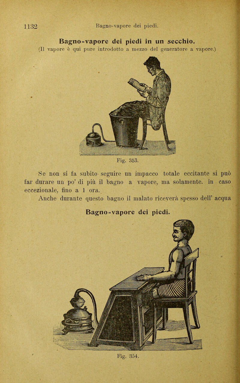 E>agno=vapore dei piedi in un secchio. (Il vapore è qui pure introdotto a mezzo del generatore a vapore.) Fig. 353. Se non si fa subito seguire un impacco totale eccitante si può far durare un po’ di più il bagno a vapore, ma solamente, in caso eccezionale, fino a 1 ora. Anche durante questo bagno il malato riceverà spesso dell’ acqua Bagno=vapore dei piedi.