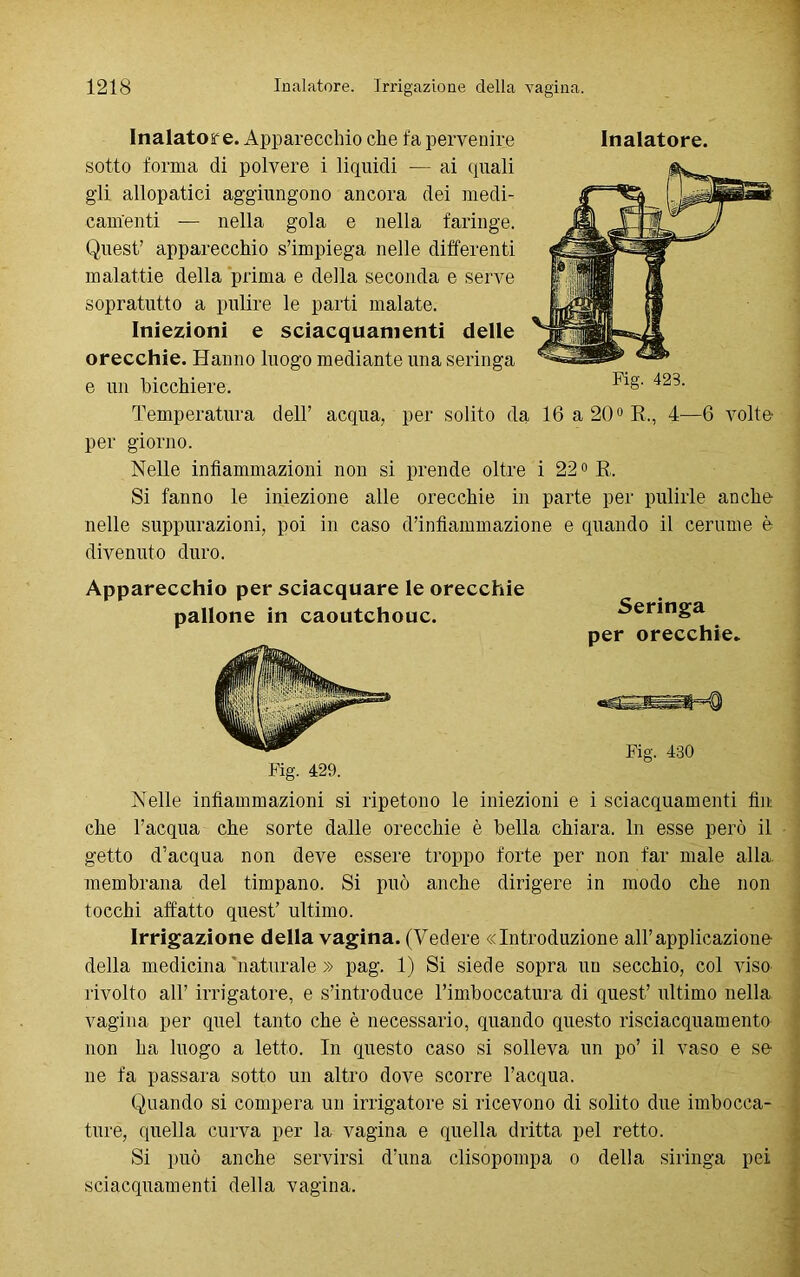 Inalatore. Apparecchio che fa pervenire Inalatore, sotto forma di polvere i liquidi — ai (piali gii allopatici aggiungono ancora dei medi- camenti — nella gola e nella faringe. Quest’ apparecchio s’impiega nelle differenti malattie della prima e della seconda e serve sopratutto a pulire le parti malate. Iniezioni e sciacquamene delle orecchie. Hanno luogo mediante una seringa e un bicchiere. Temperatura dell’ acqua, per giorno. Nelle infiammazioni non si prende oltre i 22° R. Si fanno le iniezione alle orecchie in parte per pulirle anche nelle suppurazioni, poi in caso d’infiammazione e quando il cerume è divenuto duro. Fig. 423. per solito da 16 a 20° R., 4—6 volte Apparecchio per sciacquare le orecchie pallone in caoutchouc. Fig. 429. Seringa per orecchie. Fig. 430 Nelle infiammazioni si ripetono le iniezioni e i sciacquamenti fin che l’acqua che sorte dalle orecchie è bella chiara. In esse però il getto d’acqua non deve essere troppo forte per non far male alla membrana del timpano. Si può anche dirigere in modo che non tocchi affatto quest’ ultimo. Irrigazione della vagina. (Vedere «Introduzione all’applicazione della medicina'naturale » pag. 1) Si siede sopra un secchio, col viso rivolto all’ irrigatore, e s’introduce rimboccatura di quest’ ultimo nella vagina per quel tanto che è necessario, quando questo risciacquamento non ha luogo a letto. In questo caso si solleva un po’ il vaso e se ne fa passara sotto un altro dove scorre l’acqua. Quando si compera un irrigatore si ricevono di solito due imbocca- ture, quella curva per la vagina e quella dritta pel retto. Si può anche servirsi d’una clisopompa o della siringa pei sciacquamenti della vagina.