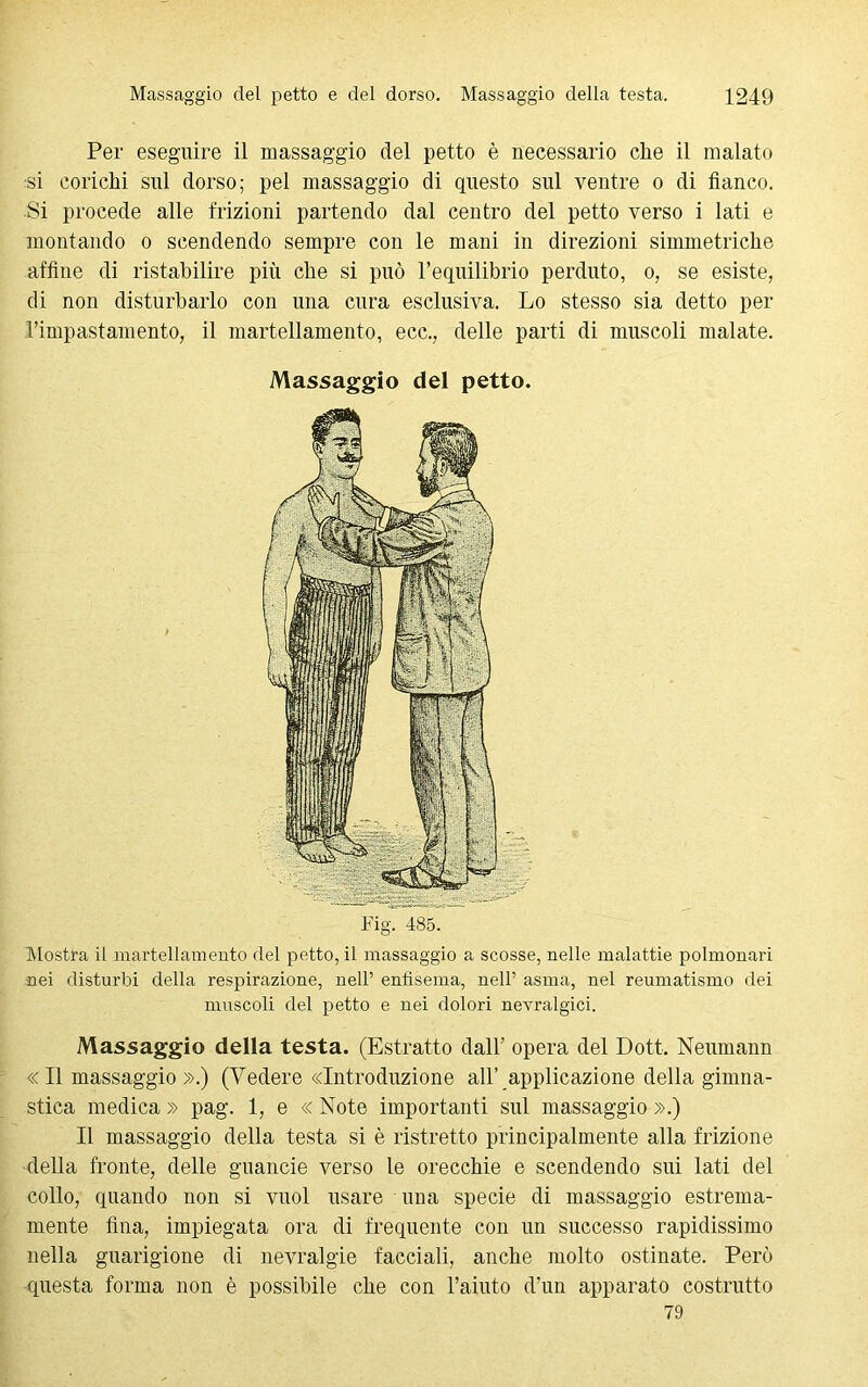 Per eseguire il massaggio del petto è necessario che il malato ■si corichi sul dorso; pel massaggio di questo sul ventre o di fianco. ■Si procede alle frizioni partendo dal centro del petto verso i lati e montando o scendendo sempre con le mani in direzioni simmetriche affine di ristabilire più che si può l’equilibrio perduto, o, se esiste, di non disturbarlo con una cura esclusiva. Lo stesso sia detto per l’impastamento, il martellamento, ecc., delle parti di muscoli malate. Massaggio del petto. Mostra il martellamento del petto, il massaggio a scosse, nelle malattie polmonari nei disturbi della respirazione, nell’ enfisema, nell’ asma, nel reumatismo dei muscoli del petto e nei dolori nevralgici. Massaggio della testa. (Estratto dall’ opera del Dott. Neumann «Il massaggio ».) (Vedere «Introduzione all’ applicazione della gimna- stica medica » pag. 1, e « Note importanti sul massaggio ».) Il massaggio della testa si è ristretto principalmente alla frizione della fronte, delle guancie verso le orecchie e scendendo sui lati del collo, quando non si vuol usare una specie di massaggio estrema- mente fina, impiegata ora di frequente con un successo rapidissimo nella guarigione di nevralgie facciali, anche molto ostinate. Però questa forma non è possibile che con l’aiuto d’un apparato costrutto 79