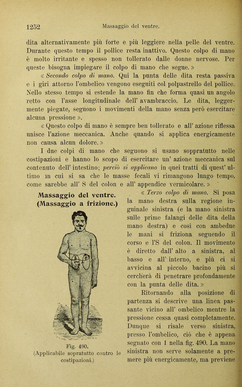 dita alternativamente più forte e più leggiere nella pelle del ventre. Durante questo tempo il pollice resta inattivo. Questo colpo di mano è molto irritante e spesso non tollerato dalle donne nervose. Per queste bisogna impiegare il colpo di mano che segue. » « Secondo colpo di mano. Qui la punta delle dita resta passiva e i giri attorno l’ombelico vengono eseguiti col polpastrello del pollice. Nello stesso tempo si estende la mano fin che forma quasi un angolo retto con l’asse longitudinale dell’ avambraccio. Le dita, legger- mente piegate, seguono i movimenti della mano senza però esercitare alcuna pressione ». « Questo colpo di mano è sempre ben tollerato e all’ azione riflessa unisce l’azione meccanica. Anche quando si applica energicamente non causa alcun dolore. » I due colpi di mano che seguono si usano soppratutto nelle costipazioni e hanno lo scopo di esercitare un’ azione meccanica sul contenuto dell’intestino; perciò si applicano in quei tratti di quest’ul- timo m cui si sa che le masse fecali vi rimangono lungo tempo, come sarebbe all’ S del colon e all’ appendice vermicolare. » Massaggio del ventre. (Massaggio a frizione.) Fig. 490. (Applicabile sopratutto contro le costipazioni.) « Terso colpo di mano. Si posa la mano destra sulla regione in- guinale sinistra (e la mano sinistra sulle prime falangi delle dita della mano destra) e così con ambedue le mani si friziona seguendo il corso e l’S del colon. Il movimento è diretto dall’ alto a sinistra, al basso e all’ interno, e più ci si avvicina al piccolo bacino più si cercherà di penetrare profondamente con la punta delle dita. » Ritornando alla posizione di partenza si descrive una linea pas- sante vicino all’ ombelico mentre la pressione cessa quasi completamente. Dunque si risale verso sinistra, presso l’ombelico, ciò che è appena segnato con 1 nella fig. 490. La mano sinistra non serve solamente a pre- mere più energicamente, ma previene