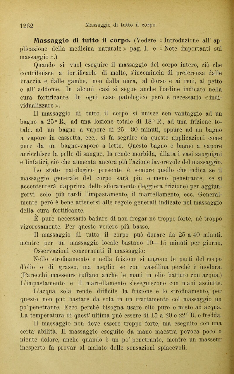 Massaggio di tutto il corpo. (Vedere «Introduzione all’ ap- plicazione della medicina naturale» pag. 1, e «Note importanti sul massaggio ».) Quando si vuol eseguire il massaggio del corpo intero, ciò che contribuisce a fortificarlo di molto, s’incomincia di preferenza dalle braccia e dalle gambe, non dalla nuca, al dorso e ai reni, al petto e all’ addome. In alcuni casi si segue anche l’ordine indicato nella cura fortificante. In ogni caso patologico però è necessario «indi- vidualizzare ». Il massaggio di tutto il corpo si unisce con vantaggio ad un bagno a 25° R„ ad una lozione totale di 18° R., ad una frizione to- tale, ad un bagno a vapore di 25—30 minuti, oppure ad un bagno a vapore in cassetta, ecc., si fa seguire da queste applicazioni come pure da un bagno-vapore a letto. Questo bagno e bagno a vapore arricchisce la pelle di sangue, la rende morbida, dilata i vasi sanguigni e linfatici, ciò che aumenta ancora più l’azione favorevole del massaggio. Lo stato patologico presente é sempre quello che indica se il massaggio generale del corpo sarà più o meno penetrante, se si accontenterà dapprima dello sfioramento (leggiera frizione) per aggiun- gervi solo più tardi Impastamento, il martellamento, ecc. General- mente però è bene attenersi alle regole generali indicate nel massaggio della cura fortificante. E pure necessario badare di non fregar nè troppo forte, nè troppo vigorosamente. Per questo vedere più basso. Il massaggio di tutto il corpo può durare da 25 a 40 minuti, mentre per un massaggio locale bastano 10—15 minuti per giorno, Osservazioni concernenti il massaggio: Nello strofinamento e nella frizione si ungono le parti del corpo d’olio o di grasso, ma meglio se con vasellina perchè è inodora. (Parecchi masseurs tuffano anche le mani in olio battuto con acqua.) L’impastamento e il martellamento s’eseguiscono con mani asciutte. L’acqua sola rende difficile la frizione e lo strofinamento, per questo non può bastare da sola in un trattamento col massaggio un po’ penetrante. Ecco perchè bisogna usare olio puro o misto ad acqua. La temperatura di quest’ ultima può essere di 15 a 20 o 220 R. o fredda. Il massaggio non deve essere troppo forte, ma eseguito con una certa abilità. Il massaggio eseguito da mano maestra povoca poco o niente dolore, anche quando è un po’ penetrante, mentre un masseur inesperto fa provar al malato delle sensazioni spiacevoli.