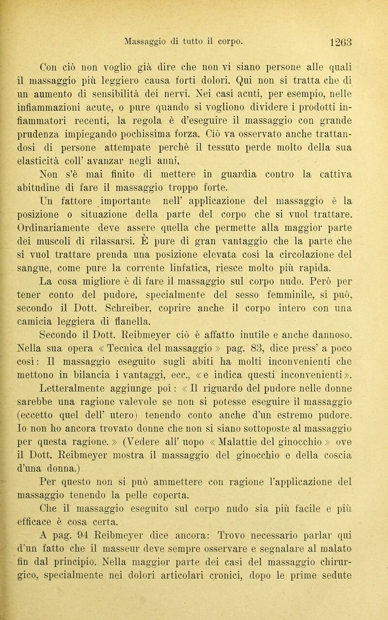 Con ciò non voglio già dire che non vi siano persone alle quali il massaggio più leggiero causa forti dolori. Qui non si tratta che di un aumento di sensibilità dei nervi. Nei casi acuti, per esempio, nelle infiammazioni acute, o pure quando si vogliono dividere i prodotti in- fiammatori recenti, la regola è d’eseguire il massaggio con grande prudenza impiegando pochissima forza. Ciò va osservato anche trattan- dosi di persone attempate perchè il tessuto perde molto della sua elasticità coll’ avanzar negli anni. Non s’è mai finito di mettere in guardia contro la cattiva abitudine di fare il massaggio troppo forte. Un fattore importante nell’ applicazione del massaggio è la posizione o situazione della parte del corpo che si vuol trattare. Ordinariamente deve assere quella che permette alla maggior parte dei muscoli di rilassarsi. E pure di gran vantaggio che la parte che si vuol trattare prenda una posizione elevata così la circolazione del sangue, come pure la corrente linfatica, riesce molto più rapida. La cosa migliore è di fare il massaggio sul corpo nudo. Però per tener conto del pudore, specialmente del sesso femminile, si può, secondo il Dott, Schreiber, coprire anche il corpo intero con una camicia leggiera di flanella. Secondo il Dott, Reibmeyer ciò è affatto inutile e anche dannoso. Nella sua opera « Tecnica del massaggio » pag. 83, dice press’ a poco così : Il massaggio eseguito sugli abiti ha molti inconvenienti che mettono in bilancia i vantaggi, ecc., « e indica questi inconvenienti ». Letteralmente aggiunge poi : « Il riguardo del pudore nelle donne sarebbe una ragione valevole se non si potesse eseguire il massaggio (eccetto quel dell’ utero) tenendo conto anche d’un estremo pudore. 10 non ho ancora trovato donne che non si siano sottoposte al massaggio per questa ragione.» (Vedere all’uopo «Malattie del ginocchio » ove 11 Dott. Reibmeyer mostra il massaggio del ginocchio e della coscia d’una donna.) Per questo non si può ammettere con ragione l’applicazione del massaggio tenendo la pelle coperta. Che il massaggio eseguito sul corpo nudo sia più facile e più efficace è cosa certa. A pag. 94 Reibmeyer dice ancora: Trovo necessario parlar qui d’un fatto che il masseur deve sempre osservare e segnalare al malato fin dal principio. Nella maggior parte dei casi del massaggio chirur- gico, specialmente nei dolori articolari cronici, dopo le prime sedute