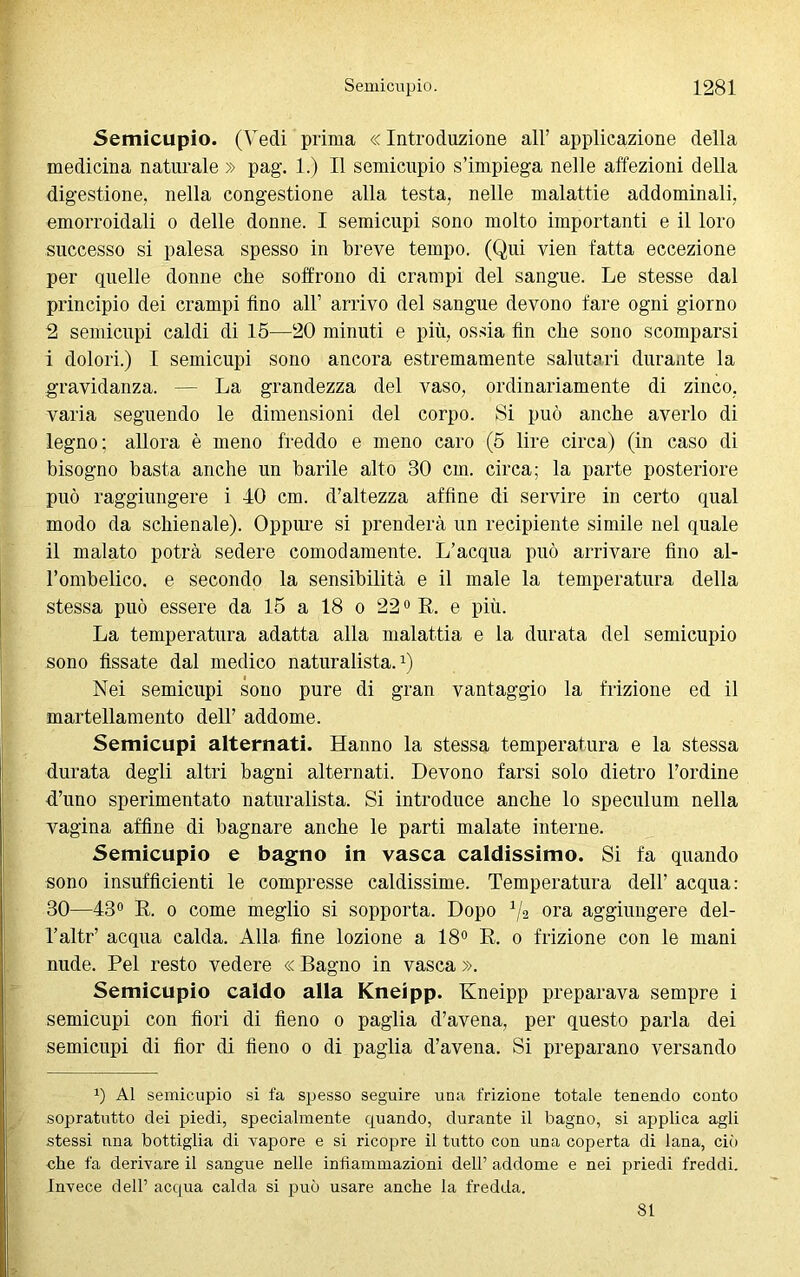 Semicupio. (Vedi prima «Introduzione all’applicazione della medicina naturale » pag. 1.) Il semicupio s’impiega nelle affezioni della digestione, nella congestione alla testa, nelle malattie addominali, emorroidali o delle donne. I semicupi sono molto importanti e il loro successo si palesa spesso in breve tempo. (Qui vien fatta eccezione per quelle donne che soffrono di crampi del sangue. Le stesse dal principio dei crampi fino all’ arrivo del sangue devono fare ogni giorno 2 semicupi caldi di 15—20 minuti e più, ossia fin che sono scomparsi i dolori.) I semicupi sono ancora estremamente salutari durante la gravidanza. — La grandezza del vaso, ordinariamente di zinco, varia seguendo le dimensioni del corpo. Si può anche averlo di legno; allora è meno freddo e meno caro (5 lire circa) (in caso di bisogno basta anche un barile alto 30 cm. circa; la parte posteriore può raggiungere i 40 cm. d’altezza affine di servire in certo qual modo da schienale). Oppure si prenderà un recipiente simile nel quale il malato potrà sedere comodamente. L’acqua può arrivare fino al- l’ombelico. e secondo la sensibilità e il male la temperatura della stessa può essere da 15 a 18 o 220 R. e più. La temperatura adatta alla malattia e la durata del semicupio sono fissate dal medico naturalista.1) Nei semicupi sono pure di gran vantaggio la frizione ed il martellamento dell’ addome. Semicupi alternati. Hanno la stessa temperatura e la stessa durata degli altri bagni alternati. Devono farsi solo dietro l’ordine d’uno sperimentato naturalista. Si introduce anche lo speculum nella vagina affine di bagnare anche le parti malate interne. Semicupio e bagno in vasca caldissimo. Si fa quando sono insufficienti le compresse caldissime. Temperatura dell' acqua: 30—43° R. o come meglio si sopporta. Dopo Va ora aggiungere del- Taltr’ acqua calda. Alla, fine lozione a 18° R. o frizione con le mani nude. Pel resto vedere « Bagno in vasca ». Semicupio caldo alla Kneipp. Kneipp preparava sempre i semicupi con fiori di fieno o paglia d’avena, per questo parla dei semicupi di fior di fieno o di paglia d’avena. Si preparano versando 0 Al semicupio si fa spesso seguire una frizione totale tenendo conto sopratutto dei piedi, specialmente quando, durante il bagno, si applica agli stessi nna bottiglia di vapore e si ricopre il tutto con una coperta di lana, ciò che fa derivare il sangue nelle infiammazioni dell’ addome e nei priedi freddi. Invece dell’ acqua calda si può usare anche la fredda. 81