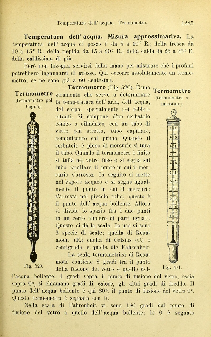 massimo). Temperatura dell’ acqua. Misura approssimativa. La temperatura dell’ acqua di pozzo è da 5 a 10° R; della fresca da 10 a 15° R., della tiepida da lo a 20° R.; della calda da 25 a 35° R. della caldissima di più. Però non Insogna servirsi della mano per misurare chè i profani potrebbero ingannarsi di grosso. Qui occorre assolutamente un termo- metro; ce ne sono già a 60 centesimi. Termometro (Fig. 520). È uno „ Termometro strumento che serve a determinare ermorr*e ro , , (termometro a (termometro pel ja temperatura dell’ aria, dell’ acqua, bagn0)' del corpo, specialmente nei febbri- citanti. Si compone d’un serbatoio conico o cilindrico, con un tubo di vetro più stretto, tubo capillare, comunicante col primo. Quando il serbatoio è pieno di mercurio si tura il tubo. Quando il termometro è finito si tuffa nel vetro fuso e si segna sul tubo capillare il punto in cui il mer- curio s’arresta. In seguito si mette nel vapore acqueo e si segna ugual- mente il punto in cui il mercurio s’arresta nel piccolo tubo; questo è il punto dell’ acqua bollente. Allora si divide lo spazio fra i due punti in un certo numero di parti uguali. Questo ci dà la scala. In uso vi sono 3 specie di scale; quella di Reau- mour, (R.) quella di Celsius (C.) o centigrada, e quella die Fahrenheit. La scala termometrica di Reau- mour contiene 8 gradi tra il punto della fusione del vetro e quello del- l’acqua bollente. I gradi sopra il punto di fusione del vetro, ossia sopra 0°, si chiamano gradi di calore, gli altri gradi di freddo. Il punto dell’ acqua bollente è qui 80°, il punto di fusione del vetro 0°. Questo termometro è segnato con R. Nella scala di Fahrenheit vi sono 180 gradi dal punto di fusione del vetro a quello dell’ acqua bollente; lo 0 è segnato Fig. 520. Fig. 521.