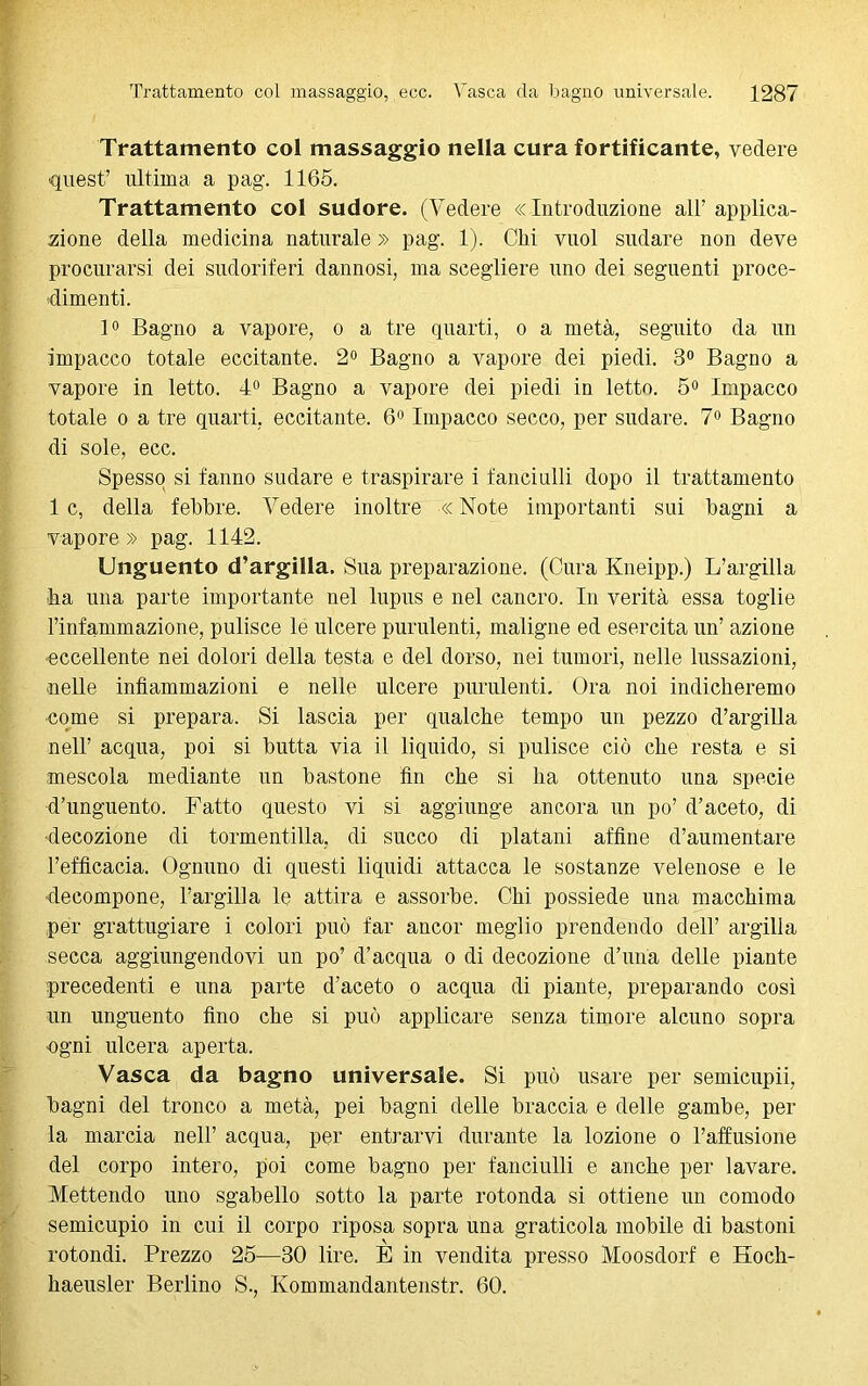 Trattamento col massaggio nella cura fortificante, vedere quest’ ultima a pag. 1165. Trattamento col sudore. (Vedere «Introduzione all’applica- zione della medicina naturale » pag. 1). Chi vuol sudare non deve procurarsi dei sudoriferi dannosi, ma scegliere uno dei seguenti proce- dimenti. 1° Bagno a vapore, o a tre quarti, o a metà, seguito da un impacco totale eccitante. 2° Bagno a vapore dei piedi. 3° Bagno a vapore in letto. 4° Bagno a vapore dei piedi in letto. 5° Impacco totale o a tre quarti, eccitante. 6° Impacco secco, per sudare. 7° Bagno di sole, ecc. Spesso si fanno sudare e traspirare i fanciulli dopo il trattamento 1 c, della febbre. Vedere inoltre « Note importanti sui bagni a vapore » pag. 1142. Unguento d’argilla. Sua preparazione. (Cura Kneipp.) L’argilla ha una parte importante nel lupus e nel cancro. In verità essa toglie l’infammazione, pulisce le ulcere purulenti, maligne ed esercita un’ azione eccellente nei dolori della testa e del dorso, nei tumori, nelle lussazioni, ■nelle infiammazioni e nelle ulcere purulenti. Ora noi indicheremo come si prepara. Si lascia per qualche tempo un pezzo d’argilla nell’ acqua, poi si butta via il liquido, si pulisce ciò che resta e si mescola mediante un bastone fin che si ha ottenuto una specie d’unguento. Fatto questo vi si aggiunge ancora un po’ d’aceto, di decozione di tormentilla, di succo di platani affine d’aumentare l’efficacia. Ognuno di questi liquidi attacca le sostanze velenose e le decompone, l’argilla le attira e assorbe. Chi possiede una macchima per grattugiare i colori può far ancor meglio prendendo dell’ argilla secca aggiungendovi un po’ d’acqua o di decozione d’una delle piante precedenti e una parte d’aceto o acqua di piante, preparando così un unguento fino che si può applicare senza timore alcuno sopra ogni ulcera aperta. Vasca da bagno universale. Si può usare per semicupii, bagni del tronco a metà, pei bagni delle braccia e delle gambe, per la marcia nell’ acqua, per entrarvi durante la lozione o l’affusione del corpo intero, poi come bagno per fanciulli e anche per lavare. Mettendo uno sgabello sotto la parte rotonda si ottiene un comodo semicupio in cui il corpo riposa sopra una graticola mobile di bastoni rotondi. Prezzo 25-—30 lire. E in vendita presso Moosdorf e Hoch- haeusler Berlino S., Ivommandantenstr. 60.