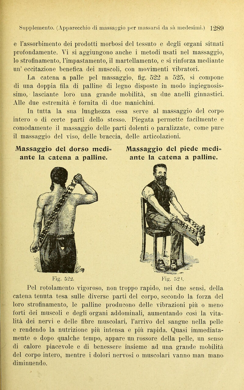 e l’assorbimento dei prodotti morbosi del tessuto e degli organi situati profondamente. Vi si aggiungono anche i metodi usati nel massaggio, 10 strofinamento, l’impastaménto, il martellamento, e si rinforza mediante un’ eccitazione benefica dei muscoli, con movimenti vibratori. La catena a palle pel massaggio, fig. 522 a 525, si compone di una doppia fila di palline di legno disposte in modo ingegnosis- simo, lasciante loro una grande mobilità, su due anelli ginnastici. Alle due estremità è fornita di due manichini. In tutta la sua lunghezza essa serve al massaggio del corpo intero o di certe parti dello stesso. Piegata permette facilmente e comodamente il massaggio delle parti dolenti o paralizzate, come pure 11 massaggio del viso, delle braccia, delle articolazioni. Massaggio del dorso medi= Massaggio del piede medi= ante la catena a palline. ante la catena a palline. Fig. 522. Fig. 52 <. Pel rotolamento vigoroso, non troppo rapido, nei due sensi, della catena tenuta tesa sulle diverse parti del corpo, secondo la forza del loro strofinamento, le palline producono delle vibrazioni più o meno forti dei muscoli e degli organi addominali, aumentando cosi la vita- lità dei nervi e delle fibre muscolari, l’arrivo del sangue nella pelle e rendendo la nutrizione più intensa e più rapida. Quasi immediata- mente o dopo qualche tempo, appare un rossore della pelle, un senso di calore piacevole e di benessere insieme ad una grande mobilità del corpo intero, mentre i dolori nervosi o muscolari vanno man mano diminuendo.