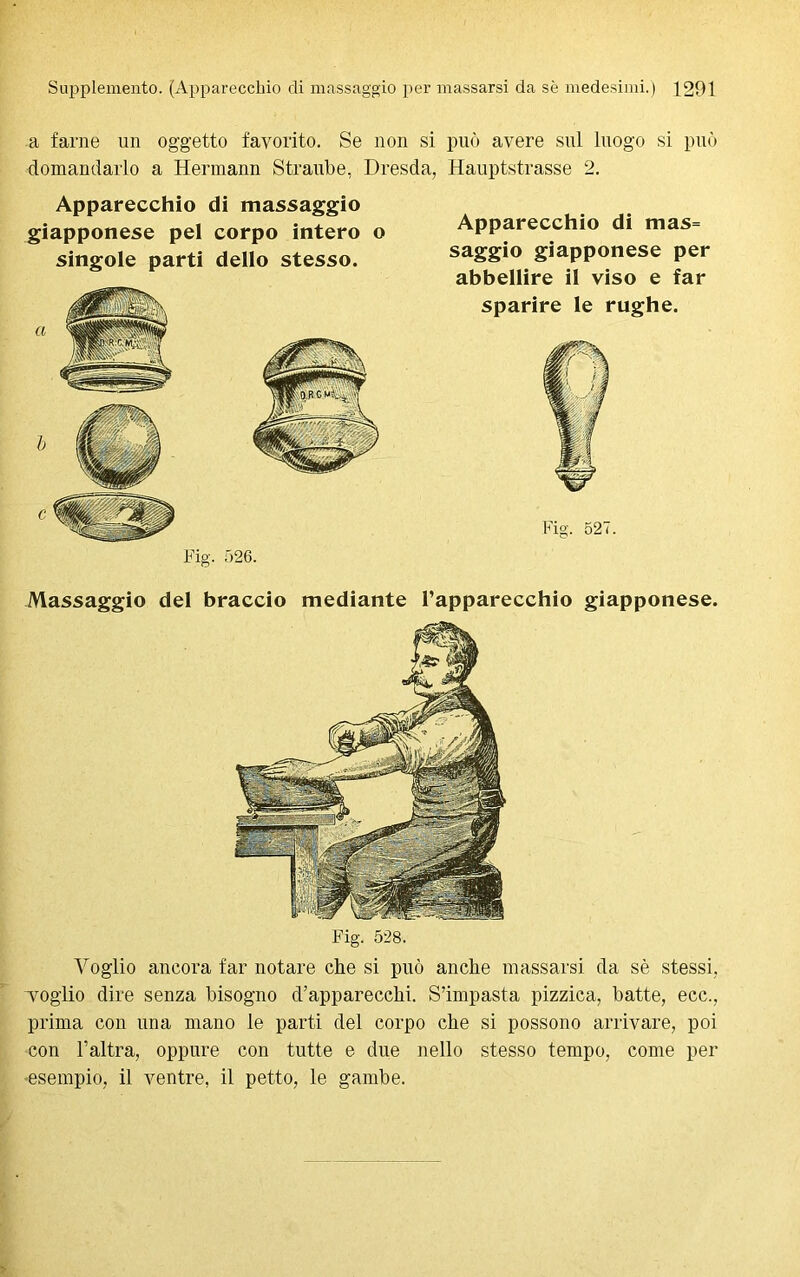 a farne un oggetto favorito. Se non si può avere sul luogo si può domandarlo a Hermann Straube, Dresda, Hauptstrasse 2. Apparecchio di massaggio giapponese pel corpo intero o singole parti dello stesso. a b c Fig. 526. Apparecchio di mas= saggio giapponese per abbellire il viso e far sparire le rughe. Fig. 527. Massaggio del braccio mediante l’apparecchio giapponese. Fig. 528. Voglio ancora far notare che si può anche massarsi da sè stessi, Toglio dire senza bisogno d’apparecchi. S’impasta pizzica, batte, ecc., prima con una mano le parti del corpo che si possono arrivare, poi con l’altra, oppure con tutte e due nello stesso tempo, come per esempio, il ventre, il petto, le gambe.