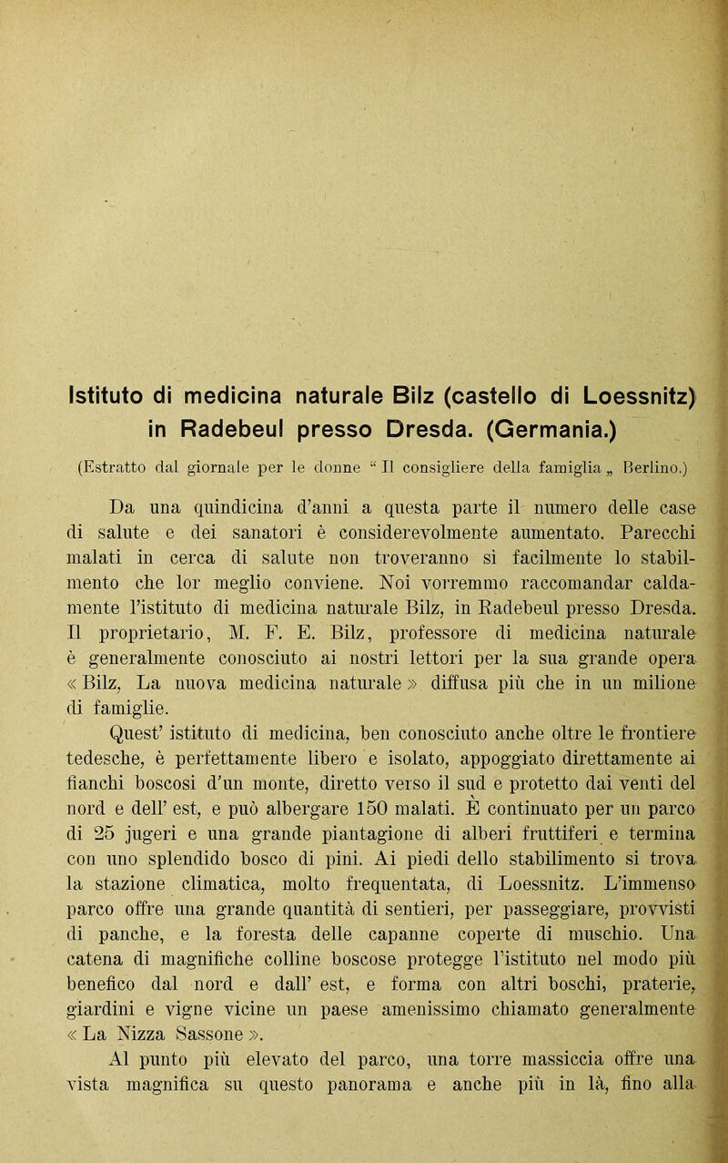 Istituto di medicina naturale Biiz (castello di Loessnitz) in Radebeul presso Dresda. (Germania.) (Estratto dal giornale per le donne “ Il consigliere delia famiglia „ Berlino.) Da una quindicina d’anni a questa parte il numero delle case di salute e dei sanatori è considerevolmente aumentato. Parecchi malati in cerca di salute non troveranno sì facilmente lo stabil- mente che lor meglio conviene. Noi vorremmo raccomandar calda- mente l’istituto di medicina naturale Bilz, in Radebeul presso Dresda. Il proprietario, M. F. E. Bilz, professore di medicina naturale è generalmente conosciuto ai nostri lettori per la sua grande opera « Bilz, La nuova medicina naturale » diffusa più che in un milione di famiglie. Quest’ istituto di medicina, ben conosciuto anche oltre le frontiere tedesche, è perfettamente libero e isolato, appoggiato direttamente ai fianchi boscosi d’un monte, diretto verso il sud e protetto dai venti del nord e dell’ est, e può albergare 150 malati. È continuato per un parco di 25 jugeri e una grande piantagione di alberi fruttiferi e termina con uno splendido bosco di pini. Ai piedi dello stabilimento si trova la stazione climatica, molto frequentata, di Loessnitz. L’immenso parco offre una grande quantità di sentieri, per passeggiare, provvisti di panche, e la foresta delle capanne coperte di muschio. Una catena di magnifiche colline boscose protegge l’istituto nel modo più benefico dal nord e dall’ est, e forma con altri boschi, praterie, giardini e vigne vicine un paese amenissimo chiamato generalmente « La Nizza Sassone ». Al punto più elevato del parco, una torre massiccia offre una vista magnifica su questo panorama e anche più in là, fino alla