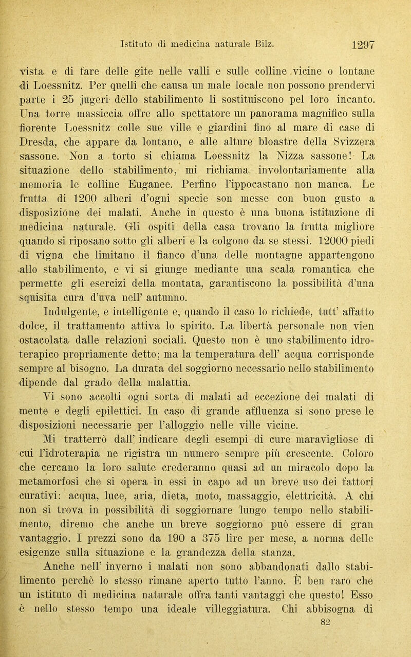 vista e di tare delle gite nelle valli e sulle colline vicine o lontane ■di Loessnitz. Per quelli che causa un male locale non possono prendervi parte i 25 jugeri- dello stabilimento li sostituiscono pel loro incanto. Una torre massiccia offre allo spettatore un panorama magnifico sulla fiorente Loessnitz colle sue ville e giardini fino al mare di case di Dresda, che appare da lontano, e alle alture bloastre della Svizzera sassone. Non a torto si chiama Loessnitz la Nizza sassone! La situazione dello stabilimento, mi richiama involontariamente alla memoria le colline Euganee. Perfino l’ippocastano non manca. Le frutta di 1200 alberi d’ogni specie son messe con buon gusto a disposizione dei malati. Anche in questo è una buona istituzione di medicina naturale. Gli ospiti della casa trovano la frutta migliore quando si riposano sotto gli alberi e la colgono da se stessi. 12000 piedi di vigna che limitano il fianco d’una delle montagne appartengono allo stabilimento, e vi si giunge mediante una scala romantica che permette gli esercizi della montata, garantiscono la possibilità d’una squisita cura d’uva nell’ autunno. Indulgente, e intelligente e, quando il caso lo richiede, tutt’ affatto dolce, il trattamento attiva lo spirito. La libertà personale non vien ostacolata dalle relazioni sociali. Questo non è uno stabilimento idro- terapico propriamente detto; ma la temperatura dell’ acqua corrisponde sempre al bisogno. La durata del soggiorno necessario nello stabilimento dipende dal grado della malattia. Vi sono accolti ogni sorta di malati ad eccezione dei malati di mente e degli epilettici. In caso di grande affluenza si sono prese le disposizioni necessarie per l’alloggio nelle ville vicine. Mi tratterrò dall’ indicare degli esempi di cure maravigliose di cui l’idroterapia ne rigistra un numero sempre più crescente. Coloro che cercano la loro salute crederanno quasi ad un miracolo dopo la metamorfosi che si opera in essi in capo ad un breve uso dei fattori curativi: acqua, luce, aria, dieta, moto, massaggio, elettricità. A chi non si trova in possibilità di soggiornare lungo tempo nello stabili- mento, diremo che anche un breve soggiorno può essere di gran vantaggio. I prezzi sono da 190 a 375 lire per mese, a norma delle esigenze sulla situazione e la grandezza della stanza. Anche nell’ inverno i malati non sono abbandonati dallo stabi- limento perchè lo stesso rimane aperto tutto l’anno. È ben raro che un istituto di medicina naturale offra tanti vantaggi che questo! Esso è nello stesso tempo una ideale villeggiatura. Chi abbisogna di 82