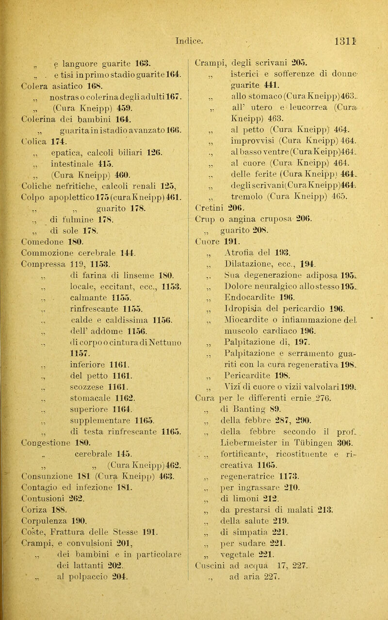 „ e languore guarite 163. ,, . e tisi in primo stadio guarite 1<»4. Colera asiatico 168. „ nostras o colerina degli adulti 167. „ (Cura Kneipp) 459. Colerina dei bambini 164. „ guarita in istadio avanzato 166. Colica 174. ,, epatica, calcoli biliari 126. „ intestinale 415. „ (Cura Kneipp) 460. Coliche nefritiche, calcoli renali 125, Colpo apoplettico 175 (curaKneipp)461. ,, „ guarito 178. ., di fulmine 178. „ di sole 178. Comedone 180. Commozione cerebrale 144. Compressa 119, 1153. „ di farina di linseme 180. ., locale, eccitant, ecc., 1153. „ calmante 1155. rinfrescante 1155. „ calde e caldissima 1156. „ dell’ addome 1156. ., di corpo o cintura di Nettuno 1157. ,, inferiore 1161. ., del petto 1161. ., scozzese 1161. „ stomacale 1162. ., superiore 1164. „ supplementare 1165. ,, di testa rinfrescante 1165. Congestione 180. cerebrale 145. „ „ (Cura Kneipp) 462. Consunzione 181 (Cura Kneipp) 463. Contagio ed infezione 181. Contusioni 262. Coriza 188. Corpulenza 190. Coste, Frattura delle Stesse 191. Crampi, e convulsioni 201, ,, dei bambini e in particolare dei lattanti 202. ' „ al polpaccio 204. Crampi, degli scrivani 205. ,, isterici e sofferenze di donne- guarite 441. „ allo stomaco (Cura Kneipp) 463.. „ all’ utero e leucorrea (Cura Kneipp) 463. „ al petto (Cura Kneipp) 464. „ improvvisi (Cura Kneipp) 464. ., al basso ventre (CuraKeipp)464. „ al cuore (Cura Kneipp) 464. ,, delle ferite (Cura Kneipp) 464. „ degli scrivani(CuraKneipp)464: „ tremolo (Cura Kneipp) 465. Cretini 206. Crup o angina cruposa 206. „ guarito 208. Cuore 191. ,, Atrofia del 193. „ Dilatazione, ecc., 194. ,, Sua degenerazione adiposa 195». „ Dolore neuralgico allo stesso 195.. „ Endocardite 196. „ Idropisia del pericardio 196. „ [Miocardite o infiammazione del. muscolo cardiaco 196. „ Palpitazione di, 197. „ Palpitazione e serramento gua^- riti con la cura regenerativa 198. „ Pericardite 198. ,, Vizi di cuore o vizii valvolari 199. Cura per le differenti ernie 276. „ di Banting 89. „ della febbre 287, 290. ., della febbre secondo il prof.. Liebermeister in Tubingen 306. . „ fortificante, ricostituente e ri- creativa 1165. „ regeneratrice 1173. „ per ingrassare 210. „ di limoni 212. „ da prestarsi di malati 213. ,, della salute 219. „ di simpatia 221. „ per sudare 221. „ vegetale 221. Cuscini ad acqua 17, 227. ad aria 227.