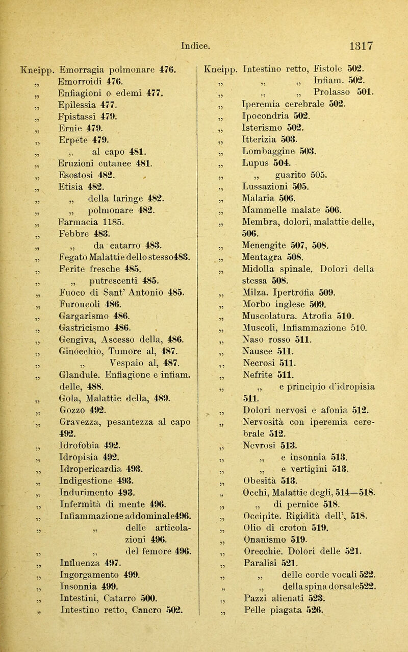 Kneipp. Emorragia polmonare 476. „ Emorroidi 476. „ Enfiagioni o edemi 477. „ Epilessia 477. „ Epistassi 479. „ Ernie 479. „ Erpete 479. „ ,, al capo 481. „ Eruzioni cutanee 481. „ Esostosi 482. „ Etisia 482. „ „ della laringe 482. „ „ polmonare 482. „ Farmacia 1185. „ Febbre 483. „ „ da catarro 483. „ Fegato Malattie dello stesso483. „ Ferite fresche 485. „ „ putrescenti 485. „ Fuoco di Sant’ Antonio 485. „ Furoncoli 486. „ Gargarismo 486. „ Gastricismo 486. „ Gengiva, Ascesso della, 486. „ Ginocchio, Tumore al, 487. „ „ Vespaio al, 487. „ Glandule. Enfiagione e infiam. delle, 488. „ Gola, Malattie della, 489. „ Gozzo 492. „ Gravezza, pesantezza al capo 492. 11 11 11 11 11 11 11 11 11 11 11 11 11 V Idrofobia 492. Idropisia 492. Idropericardia 493. Indigestione 493. Indurimento 493. Infermità di mente 496. Infiammazione addominale496. „ delle articola- zioni 496. „ del femore 496. Influenza 497. Ingorgamento 499. Insonnia 499. Intestini, Catarro 500. Intestino retto, Cancro 502. Kneipp. Intestino retto, Fistole 502. „ „ „ Infiam. 502. „ „ „ Prolasso 501. „ Iperemia cerebrale 502. „ Ipocondria 502. „ Isterismo 502. „ Itterizia 503. „ Lombaggine 503. „ Lupus 504. „ „ guarito 505. ,, Lussazioni 505. „ Malaria 506. „ Mammelle malate 506. „ Membra, dolori, malattie delle, 506. 11 11 11 11 11 11 11 11 11 11 11 11 17 11 11 11 11 V 11 11 11 11 11 11 11 11 11 11 Menengite 507, 508. Mentagra 508. Midolla spinale. Dolori della stessa 508. Milza. Ipertrofia 509. Morbo inglese 509. Muscolatura. Atrofia 510. Muscoli, Infiammazione 510. Naso rosso 511. Nausee 511. Necrosi 511. Nefrite 511. „ e principio d’idropisia 511. Dolori nervosi e afonia 512. Nervosità con iperemia cere- brale 512. Nevrosi 513. „ e insonnia 513. „ e vertigini 513. Obesità 513. Occhi, Malattie degli, 514—518. „ di pernice 518. Occipite. Rigidità dell’, 518. Olio di croton 519. Onanismo 519. Orecchie. Dolori delle 521. Paralisi 521. „ delle corde vocali 522. ., della spina dorsale522. Pazzi alienati 523. Pelle piagata 526.