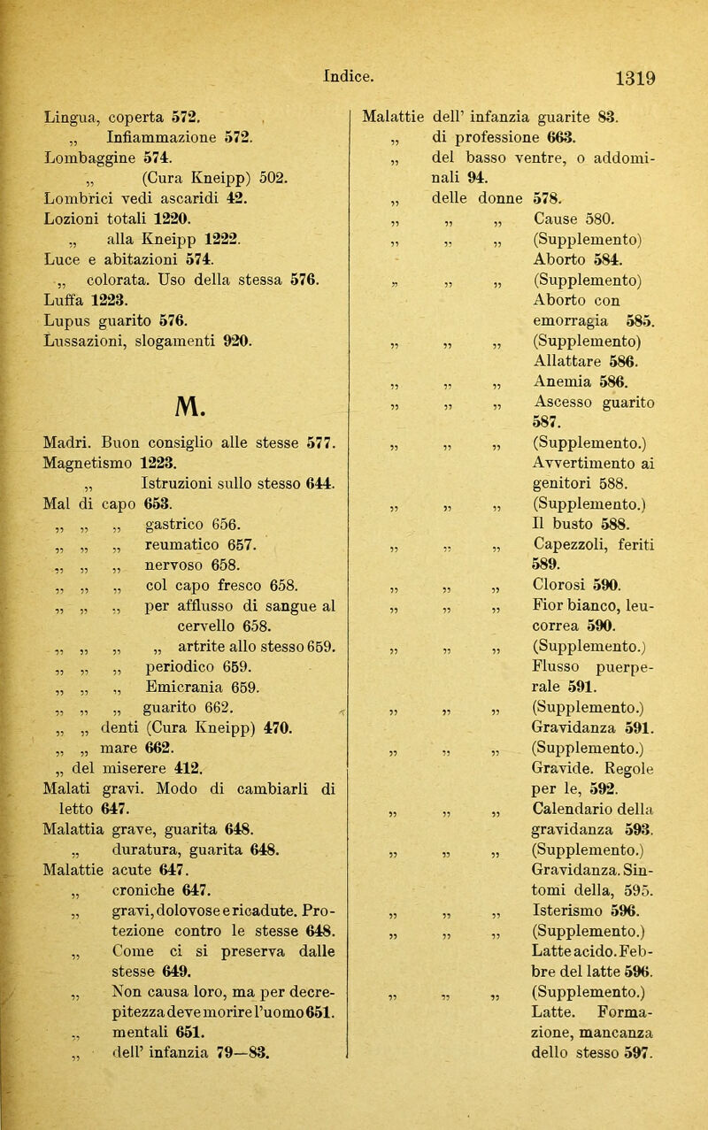 Lombaggine 574. 77 del basso ventre, o addomi- „ (Cura Kneipp) 502. nali 94. Lombrici vedi ascaridi 42. 77 delle donne 578. Lozioni totali 1220. 77 77 77 Cause 580. „ alla Kneipp 1222. 77 77 77 (Supplemento) Luce e abitazioni 574. Aborto 584. „ colorata. Uso della stessa 576. ?> 77 77 (Supplemento) Luffa 1228. Aborto con Lupus guarito 576. emorragia 585. Lussazioni, slogamenti 920. 77 77 77 (Supplemento) Allattare 586. 77 77 77 Anemia 586. M. 77 77 7? Ascesso guarito 587. Madri. Buon consiglio alle stesse 577. 77 77 77 (Supplemento.) Magnetismo 1223. Avvertimento ai „ Istruzioni sullo stesso 644. genitori 588. Mal di capo 653. 77 77 77 (Supplemento.) „ „ „ gastrico 656. Il busto 588. „ „ „ reumatico 657. 77 77 77 Capezzoli, feriti „ „ „ nervoso 658. 589. „ „ „ col capo fresco 658. 77 77 77 Clorosi 590. „ „ ,, per afflusso di sangue al 77 77 77 Fior bianco, leu- cervello 658. correa 590. „ „ „ „ artrite allo stesso 659. 77 77 77 (Supplemento.) „ „ „ periodico 659. Flusso puerpe- „ „ „ Emicrania 659. rale 591. „ „ „ guarito 662. 7? 77 77 (Supplemento.) „ „ denti (Cura Kneipp) 470. Gravidanza 591. „ „ mare 662. 77 77 77 (Supplemento.) „ del miserere 412. Gravide. Regole Malati gravi. Modo di cambiarli di per le, 592. letto 647. 77 77 77 Calendario della Malattia grave, guarita 648. gravidanza 593. „ duratura, guarita 648. 77 77 77 (Supplemento.) Malattie acute 647. Gravidanza.Sin- „ croniche 647. tomi della, 595. „ gravi, dolovose e ricadute. Pro- 77 77 77 Isterismo 596. tezione contro le stesse 648. 77 77 77 (Supplemento.) „ Come ci si preserva dalle Latte acido. Feb- stesse 649. bre del latte 596. „ Non causa loro, ma per decre- 77 77 77 (Supplemento.) pitezza deve morire l’uomo 651. Latte. Forma- ,, mentali 651. zione, mancanza „ dell’ infanzia 79—83. dello stesso 597.