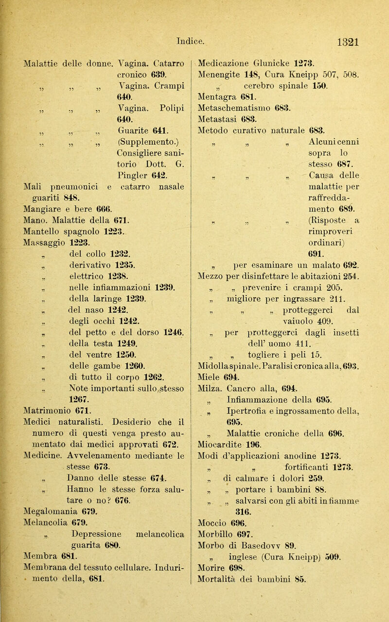 Malattie delle donne. Vagina. Catarro cronico 639. „ „ „ Vagina. Crampi 640. „ „ „ Vagina. Polipi 640. „ „ „ Guarite 641. „ „ „ (Supplemento.) Consigliere sani- torio JDott. G. Pingler 642. Mali pneumonici e catarro nasale guariti 848. Mangiare e bere 666. Mano. Malattie della 671. Mantello spagnolo 1223. Massaggio 1223. „ del collo 1232. „ derivativo 1235. „ elettrico 1238. „ nelle infiammazioni 1239. „ della laringe 1239. „ del naso 1242. „ degli occhi 1242. „ del petto e del dorso 1246. „ della testa 1249. „ del ventre 1250. „ delle gambe 1260. „ di tutto il corpo 1262. „ Note importanti sullo^stesso 1267. Matrimonio 671. Medici naturalisti. Desiderio che il numero di questi venga presto au- mentato dai medici approvati 672. Medicine. Avvelenamento mediante le stesse 673. „ Danno delle stesse 674. „ Hanno le stesse forza salu- tare o no? 676. Megalomania 679. Melancolia 679. „ Depressione melancolica guarita 680. Membra 681. Membrana del tessuto cellulare. Induri- mento della, 681. Medicazione Glunicke 1273. Menengite 148, Cura Kneipp 507, 508. „ cerebro spinale 150. Mentagra 681. Metaschematismo 683. Metastasi 688. Metodo curativo naturale 683. „ „ „ Alcuni cenni sopra lo stesso 687. „ „ r Causa delle malattie per raffredda- mento 689. „ „ „ (Risposte a rimproveri ordinari) 691. „ per esaminare un malato 692. Mezzo per disinfettare le abitazioni 254. „ „ prevenire i crampi 205. „ migliore per ingrassare 211. „ „ „ proteggerci dal vaiuolo 409. „ per proteggerci dagli insetti dell’uomo 411. „ „ togliere i peli 15. Midolla spinale. Para lisi cronica alla, 693. Miele 694. Milza. Cancro alla, 694. „ Infiammazione della 695. „ Ipertrofia e ingrossamento della, 695. „ Malattie croniche della 696. Miocardite 196. Modi d’applicazioni anodine 1273. „ „ fortificanti 1273. „ di calmare i dolori 259. „ „ portare i bambini 88. „ „ salvarsi con gli abiti in fiamme 316. Moccio 696. Morbillo 697. Morbo di Basedovv 89. „ inglese (Cura Kneipp) 509. Morire 698. Mortalità dei bambini 85.