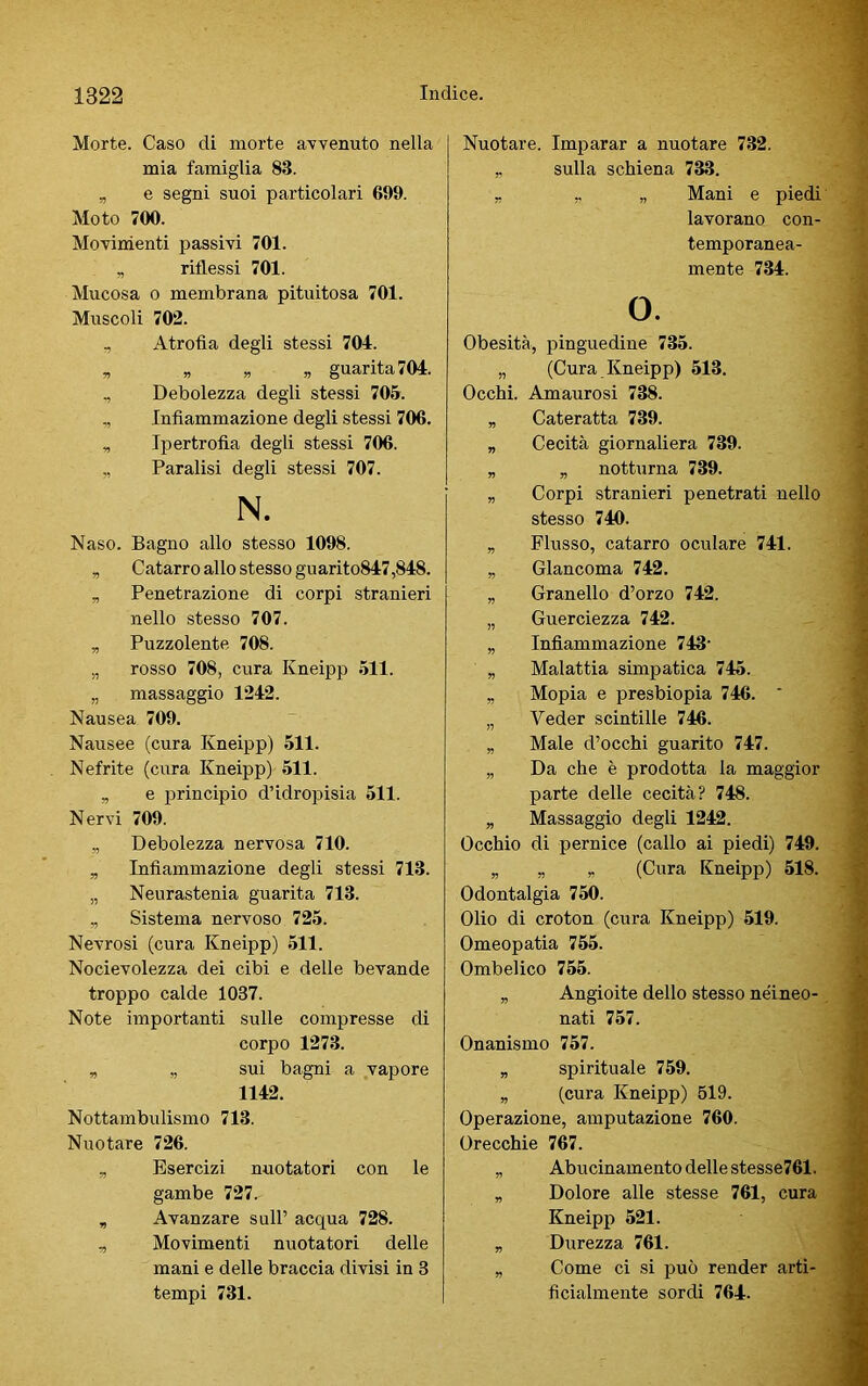 Morte. Caso di morte avvenuto nella mia famiglia 88. „ e segni suoi particolari 699. Moto 700. Movimenti passivi 701. „ riflessi 701. Mucosa o membrana pituitosa 701. Muscoli 702. , Atrofia degli stessi 704. „ „ guarita 704. , Debolezza degli stessi 705. „ Infiammazione degli stessi 706. „ Ipertrofia degli stessi 706. ,, Paralisi degli stessi 707. N. Naso. Bagno allo stesso 1098. „ Catarro allo stesso guarito847,848. „ Penetrazione di corpi stranieri nello stesso 707. „ Puzzolente 708. „ rosso 708, cura Kneipp 511. „ massaggio 1242. Nausea 709. Nausee (cura Kneipp) 511. Nefrite (cura Kneipp) 511. „ e principio d’idropisia 511. Nervi 709. „ Debolezza nervosa 710. „ Infiammazione degli stessi 718. „ Neurastenia guarita 713. „ Sistema nervoso 725. Nevrosi (cura Kneipp) 511. Nocievolezza dei cibi e delle bevande troppo calde 1037. Note importanti sulle compresse di corpo 1273. „ „ sui bagni a vapore 1142. Nottambulismo 713. Nuotare 726. „ Esercizi nuotatori con le gambe 727.- „ Avanzare sull’ acqua 728. „ Movimenti nuotatori delle mani e delle braccia divisi in 3 tempi 731. Nuotare. Imparar a nuotare 732. r sulla schiena 733. „ „ „ Mani e piedi lavorano con- temporanea- mente 734. o. Obesità, pinguedine 735. „ (Cura Kneipp) 513. Occhi. Amaurosi 738. „ Cateratta 739. „ Cecità giornaliera 739. „ „ notturna 739. „ Corpi stranieri penetrati nello stesso 740. „ Flusso, catarro oculare 741. „ Glancoma 742. „ Granello d’orzo 742. „ Guerciezza 742. „ Infiammazione 743- „ Malattia simpatica 745. „ Mopia e presbiopia 746. * „ Veder scintille 746. „ Male d’occhi guarito 747. „ Da che è prodotta la maggior parte delle cecità? 748. „ Massaggio degli 1242. Occhio di pernice (callo ai piedi) 749. „ „ „ (Cura Kneipp) 518. Odontalgia 750. Olio di croton (cura Kneipp) 519. Omeopatia 755. Ombelico 755. „ Angioite dello stesso néineo- nati 757. Onanismo 757. „ spirituale 759. „ (cura Kneipp) 519. Operazione, amputazione 760. Orecchie 767. „ Abucinamento delle stesse761. „ Dolore alle stesse 761, cura Kneipp 521. „ Durezza 761. „ Come ci si può render arti- ficialmente sordi 764.